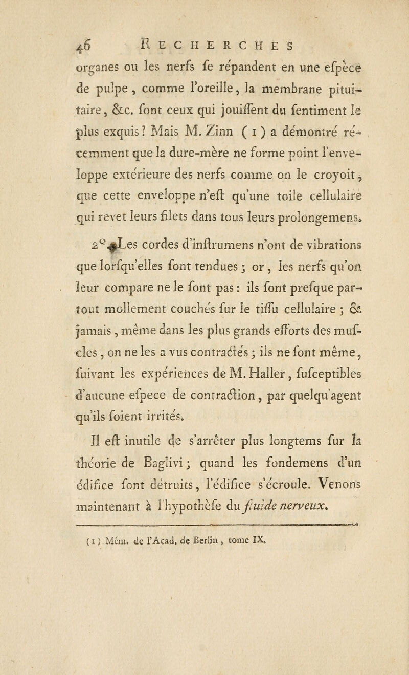 organes ou les nerfs fe répandent en une efpèce de pulpe , comme Toreille, ]a membrane pitui- taire, &c. font ceux qui jouiiTent du fentiment le plus exquis ? Mais M. Zinn ( i ) a démontré ré- cemment que la dure-mère ne forme point l'enve- loppe extérieure des nerfs comme on le croyoit, que cette enveloppe n'eft qu'une toile cellulaire qui revêt leurs filets dans tous leurs prolongemens» 2^.^es cordes d'inftrumens n'ont de vibrations que lorsqu'elles font tendues ; or, les nerfs qu'on leur compare ne le font pas : ils font prefque par- tout mollement couchés fur le tiffu cellulaire ; & jamais, même dans les plus grands efforts des muf- cles, on ne les a vus contraéiés ; ils ne font même 5 fuivant les expériences de Mi Haller, fufceptibles d'aucune efpece de contradion, par quelqu'agent qu'ils foient irrités. Il eu inutile de s'arrêter plus longtems fur k théorie de Baglivi ; quand les fondemens d'un édifice font détruits, l'édifice s'écroule. Venons maintenant à Ihypothèfe àujiwdenerveux. ( I ) Mém. de l'Acad. de Berlin , tome ÏX.