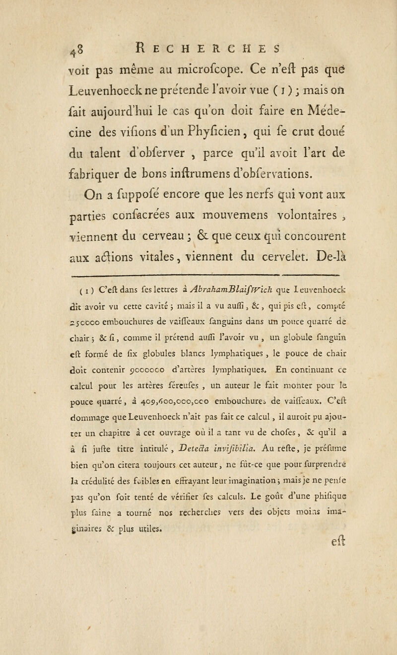 voit pas même au microfcope. Ce n'eft pas que Leuvenhoeck ne prétende l'avoir vue ( i ) ; mais on fait aujourd'hui le cas qu'on doit faire en Méde- cine des vifions d'un Phyiîcien, qui fe crut doué du talent d'obferver , parce qu'il avoit l'art de fabriquer de bons inftrumens d'obfervations. On a fuppofé encore que les nerfs qui vont aux parties confacrées aux mouvemens volontaires , viennent du cerveau ; & que ceux qui concourent aux avions vitales, viennent du cervelet. De-là ( i) C'eftdans fes lettres à AbrahamBlaifrvich qut leuvenhoeck dit avoir vu cette cavité ; mais il a vu aufîi, &, qui pis eft, compté 2:50000 embouchures de vaiffeaux fanguins dans un pouce quarré de chair ; dcCi, comme il prétend auflî l'avoir vu , un globule fanguin eft formé de fîx globules blancs lymphatiques , le pouce de chair doit contenir cjooooco d'artères lymphatiques. En continuant ce calcul pour les artères fércufes , uîi auteur le fait monter pour le pouce quarré, à 409,600,000,000 embouchurci de vaiffeaux, C'eft dommage que Leuvenhoeck n'ait pas fait ce calcul, il auroit pu ajou- ter un chapitre à cet ouvrage où il a tant vu de chofes, Se qu'il a à fi jufte titre intitulé, Detecla itivïfibilia. Au refte, je préfume bien qu'on citera toujours cet auteur, ne fût-ce que pour furprendre la crédulité des fv-ibles en effrayant leur imagination ; mais je ne penfe pas qu'on foit tenté de vérifier fes calculs. Le goût d'une phifique plus faine a tourné nos recherches vers des objets m.oiris ima- ginaires &: plus utiles.