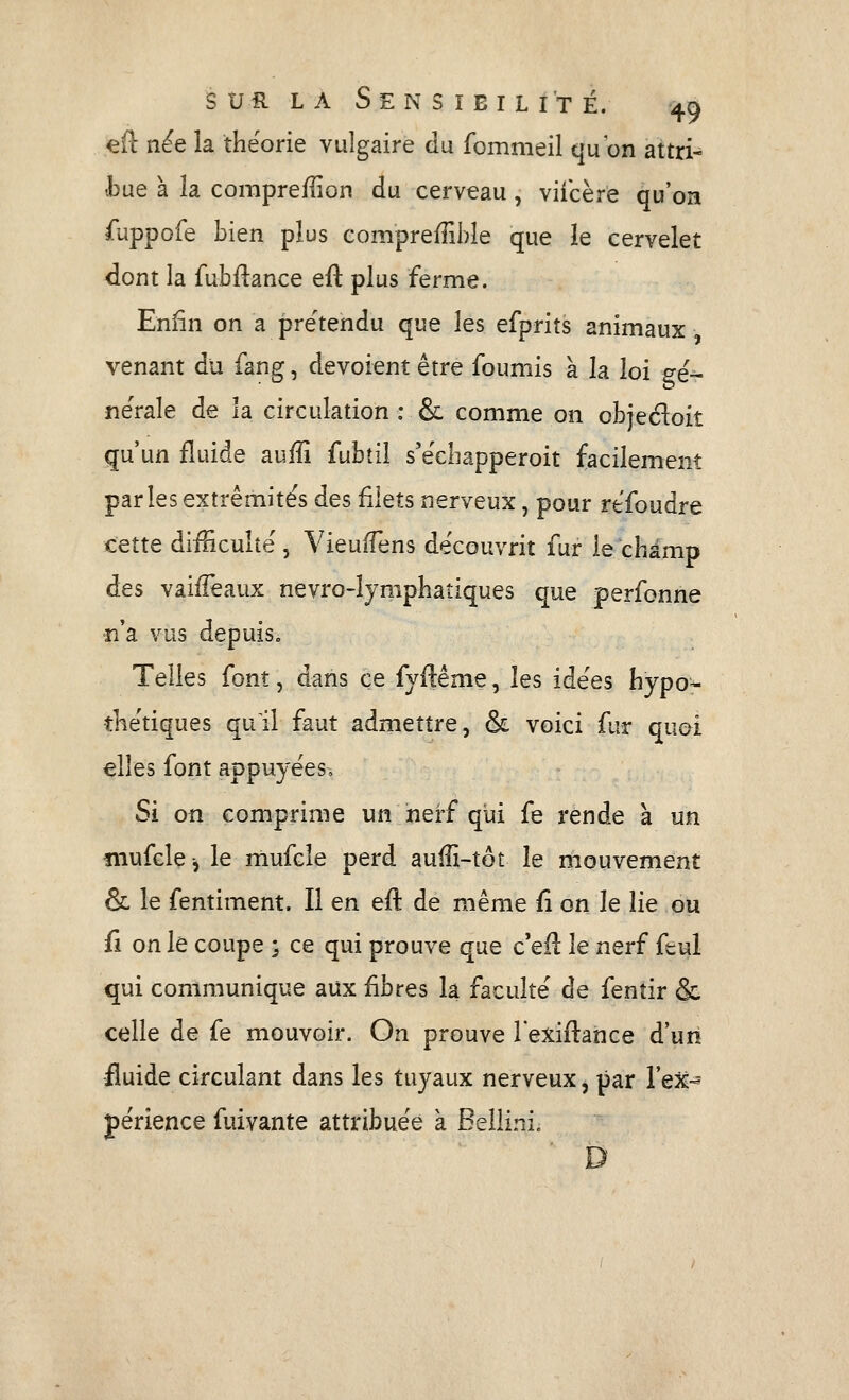 efl: n^e la théorie vulgaire du fommeil qu'on attri- •bue à la compreiîion du cerveau, viicère qu'on fuppofe bien plus compreffible que le cervelet dont la fubftance eu plus ferme. Enfin on a prétendu que les efprits animaux venant du fang, dévoient être fournis à la loi gé- nérale de la circulation : & comme on objedoit qu'un fluide aufîî fubtil s'écbapperoit facilement parles extrémités des filets nerveux, pour rtfoudre cette difficulté , VieufTens découvrit fur le champ des vaifFeaux nevro-îymphatiques que perfonne n'a vus depuîSo Telles font, dans ce fjftême, les idées hypo- thétiques quil faut admettre, & voici fur quoi elles font appuyées. Si on comprime un nerf qui fe rende à un îiiufcle-, le mufcle perd auffi-tôt le mouvement & le fentiment. Il en efl de même fi on le lie ou fi on le coupe ; ce qui prouve que c'efl: le nerf feul qui communique aux fibres la faculté de fenîir & celle de fe mouvoir. On prouve l'exiflance d'un -fluide circulant dans les tuyaux nerveux, par l'eX- périence fuivante attribuée à Bellini. D