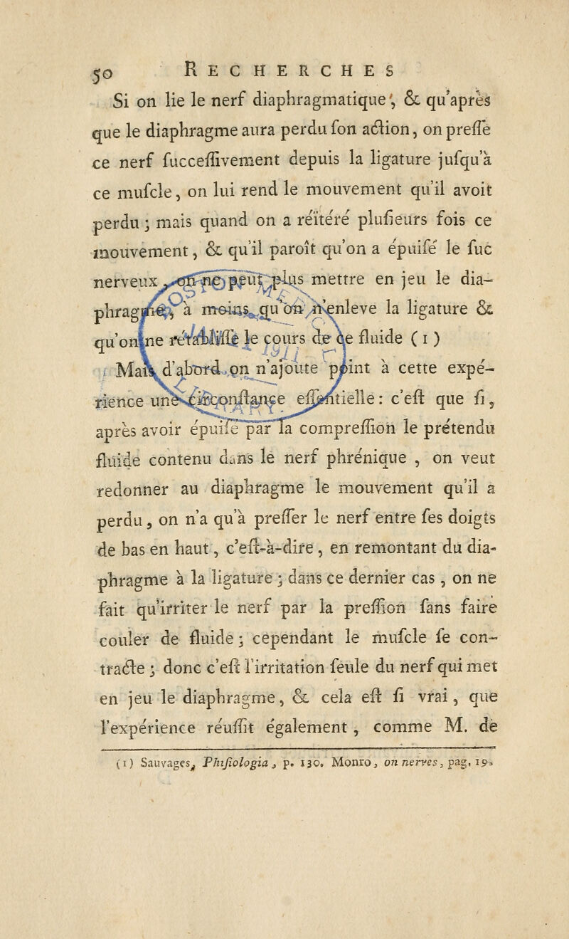 Si on lie le nerf diaphragniatique', & qu*apfèà que le diaphragme aura perdu fon adion, on preiîe ce nerf fucceiîivement depuis la ligature jufqua ce mufcle, on lui rend le mouvement qu'il avoit perdu ; mais quand on a réitéré plusieurs fois ce mouvement, & qu'il paroît qu'on a épuifé le fuc nerveux >x!lfîirâSiïu|~^us mettre en jeu le dia- pîiragjp^à mrein^^g^u o^^^^ivenleve la ligature & Wonlne ^*m)ffl^ Je cours fe ôe fluide ( i ) Mai\d'abtrrd>.9n n'ajoute peint à cette expé- -^^nce un^s^^i}#ê^e ej^tielle : c'efl: que {\ après avoir épuiîe pârTa compreiîion le prétendu fluide contenu dans le nerf phrénique , on veut redonner au diaphragme le mouvement qu'il a perdu 3 on n'a qu'à prefTer le nerf entre fes doigts de bas en haut, c'efl-à-dire, en remontant du dia- phragme à la ligature ; dans ce dernier cas, on ne fait qu'irriter le nerf par la preffion fans faire couler de fluide; cependant le mufcle fe con- traéle ; donc c'efc Tirritation fevde du nerf qui met en jeu le diaphragme, & cela efl: fi vrai, que l'expérience réuiîit e'galement , comme M. de