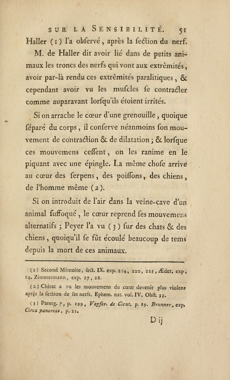 Malîer ( i ) l'a obfervë, après la fedion du nerf» M. de Haller dit avoir lié dans de petits ani- maux les troncs des nerfs qui vont aux extrémités, avoir par-là rendu ces extrémités paralitiques, & cependant avoir vu les mufcles fe contrader comme auparavant lorfqu'ils étoient irrités. Si on arrache le cœur d'une grenouille , quoique féparé du corps, il conferve néanmoins fon mou- vement de contraétion & de dilatation j & lorfque ces mouvemens cefTent, on les ranime en le piquant avec une épingle. La même chofe arrive au cœur des ferpens, des poiiTons, des chiens ^ de rhomme même (2). Si on introduit de l'air dans la veine-cave d'un animal fuffoqué , le cœur reprend fes mouvemens alternatifs ; Peyer l'a vu ( 3 ) fur des chats & des chiens, quoiqu'il fe fût écoulé beaucoup de tems depuis la mort de ces animaux. ( I ) Second Mémoire, fed. IX. exp. 214, 220, 225 , ^der. exp , Ï4, Zimmermann, exp. 27, 28. ( 2 ) Chirac a vu les mouvemens du cœur devenir plus violenj aprçs la fedlion de fes nerfs. Ephem. nat. vol. IV. Ohii. 33. (3) Parerg. 7, p. 159, Vepfer, de Clcut. p. 89. Brunner^ eTcp* Circa pancréas, p. 21» D ij