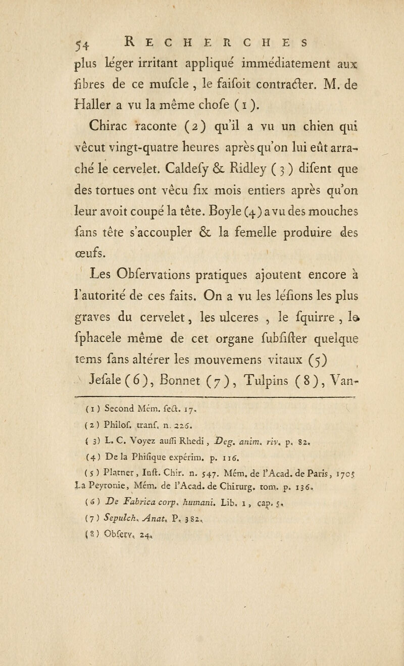 plus léger irritant appliqué immédiatement aux fibres de ce mufcle , le faifoit contrader. M. de Haller a vu la même cHofe ( i ). Chirac raconte (2) qu'il a vu un chien qui vécut vingt-quatre heures après qu'on lui eût arra- ché le cervelet. Caldefy & Ridley ( 3 ) difent que des tortues ont vécu fix mois entiers après qu'on leur avoit coupé la tête. Boyle (4) avu des mouches fans tête s'accoupler & la femelle produire des œufs. Les Obfervations pratiques ajoutent encore à l'autorité de ces faits. On a vu les léfions les plus graves du cervelet, les ulcères , le fquirre , I0 fphacele même de cet organe fubfîfter quelque îems fans altérer les mouvemens vitaux (5) Jefale ( 6 ), Bonnet ( 7 ) , Tuîpins ( 8 ), Van- ( I ) Second Mém. feû. 17. ( 2 ) Phîlof. tranf, n. 2Z6. i 3) L. C. Voyez aufTiRhedi, Deg. anim^ riv, p, 82, (4) Delà Phifîque expérim. p. 115. ( s ) Platner , Inft. Chir. n. 547. Mém. de l'Acad. de Paris, 1705 taPeyronie, Mém. de l'Acad. de Çhirurg. tom. p. 135, (â) De Fabrica corp. Jimnani, Lib. i, cap. 5, (7) Sepulch, AnaU P. 382., (5) Obfery, 24»
