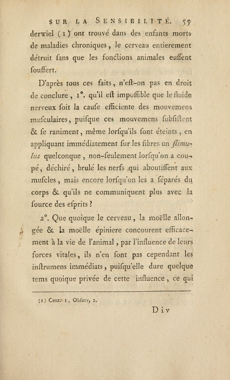derwiel ( i J ont trouvé dans des enfants morts de maladies chroniques, le cerveau entièrement détruit fans que les fondions animales euffent fouffert. D'après tous ces faits, n'eft-on pas en droit de conclure , 1°. qu'il eft impoiîible que le fluide nerveux foit la caufe efficiente des mouvemens mufculaires, puifque ces mouvemens fubfiil:ent & fe raniment, même lorfqu'ils font éteints, en appliquant immédiatement fur les fibrer. un Jlimu- lus quelconque , non-feulement lorfqu'on a çou-i pé, déchiré, brûlé les nerfs .qui aboutiiTent aux mufcles, mais encore lorfqu'on les a féparés du corps & qu'ils ne communiquent plus avec la fource des efprits ? 2^. Que quoique le cerveau, la moelle allon- ;» gée & la moelle épiniere concourent efficace-. :. ment à la vie de l'animal, par l'influence de leurs forces vitales, ils n'en font pas cependant les indrumens immédiats, puifqu'elle dure quelque tems quoique privée de cette influence , ce qui ( I} Cenc.^ j, Obferv; 2, Div