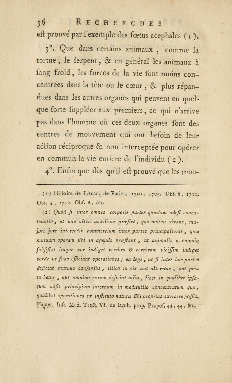 $6 R E e H E R C H E s eR prouvé par l'exemple des fœtus acepliales ( i ), 3'', Que dans certains animaux , comme la. tortue, le ferpent, & en général les animaux à fang fi'oid, les forces de la vie font moins con- centrées dans la tète ou le cœur, & plus répan- dues dans les autres organes qui peuvent en quel- que forte fuppléer aux premiers, ce qui n'arrive pas dans l'homme où ces deux organes font des centres de mouvement qui ont tefoin de leur aélion réciproque & non interceptée pour opérer en commun la vie entière de l'individu ( 2 ). 4*^. Enfin que dès qu'il efl prouvé que les mou-. (I) KiRoire de î'Acad. de Paris , 17Q1, 1704. Obf. 8, 17ti^ Obf. 3 , 1712. Obf. 6, ècc. ( 2 ) Quod fi inter omnes corporls partes qvcedam adejî conca- îenatio j ut una alteri auxil'mm prœjîet y quo mutuo vivant^ ma- jûrl jure intercedlt commcrcîum inter partes, princlpaliores ^ qiics, miituam operam fih'i in agendo prc?fiant ^ ut animalis œconomia f'dhfjîat itaque cor indiget cerebro & cerehrnm vicijjîm indiget corde ut fitas effrciant operationes j ea lege ^ ut fi inter has paries deficiat muîuus cor.fenfiis j illico in eis aut alteretur j aut per^_ iurhetur j aut omnino earum deficiat aâio^ licet in qualihet ipfa- tum adfit principium internum in meditullio concentratum quo, qualihet operationes ex infiituto natures fibiproprias exercerepojfito Piquer, Inft» Med. Tiad. YI» de facult. prop. Propof, 41, 44, &^o ■