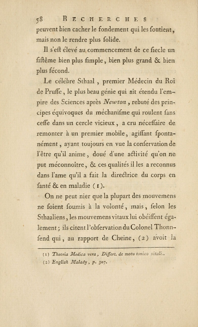 peuvent bien cacher le fondement qui les foutient, mais non le rendre plus folide. Il s'efi: élevé au commencement de ce fîecle un ilflême bien plus fîmple, bien plus grand Ôc bien plus fécond. Le célèbre Sthaal , premier Médecin du Roi de PrufTe , le plus beau génie qui ait étendu l'em- pire des Sciences après Newton y rebuté des prin- cipes équivoques du méchanifme qui roulent fans c^Wt dans un cercle vicieux , a cru nécefîaire de remonter à un premier mobile, agiffant fponta- nément, ayant toujours en vue la confervation de l'être qu'il anime, doué d'une aélivité qu'on ne put méconnoître, & ces qualités il les a reconnus dans l'ame qu il a fait la direélrice du corps en fanté & en maladie ( i ). On ne peut nier que la plupart des mouvemens ne foient fournis à la volonté, mais, félon les Sthaaliens, les mouvemens vitaux lui obéifTent éga- lement ; ils citent Tobfervation du Colonel Tlionn- fend qui, au rapport de Cheine, ( 2 ) avoit la ( I ) Theoria Medïca vera ^ Di/fert. de motu tonico vitali. {z) English Malady y p. 307^
