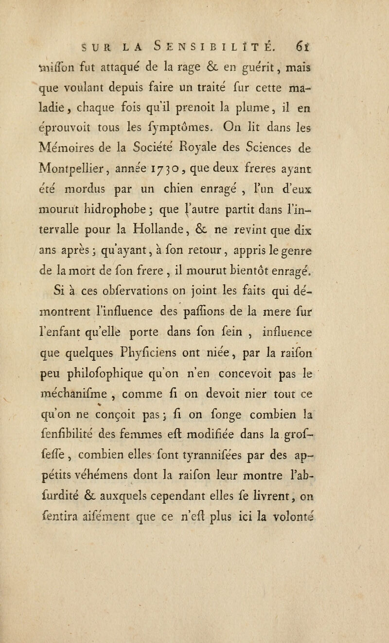 'sx\iiTon fut attaqué de la rage & en guérit, mais que voulant depuis faire un traité fur cette ma- ladie , chaque fois qu'il prenoit la plume, il en éprouvoit tous les fymptomes. On lit dans les Mémoires de la Société Royale des Sciences de Montpellier, année 1730, que deux frères ayant été mordus par un chien enragé , Tun d'eux mourut hidrophobe ; que ^'autre partit dans l'in- tervalle pour la Hollande, & ne revint que dix ans après ; qu'ayant, à fon retour, appris le genre de la mort de fon frère , il mourut bientôt enragé. Si à ces obfervations on joint les faits qui dé- montrent l'influence des paillons de la mère fur l'enfant qu'elle porte dans fon fein , influence que quelques Phyiiciens ont niée, par la raifon peu philofophique qu'on n'en concevoit pas le méchanifme , comme fi on devoit nier tout ce qu'on ne conçoit pas ; û on fonge combien la fenfibilité des femmes efl: modifiée dans la grof- fefTe , combien elles-font tyrannifées par des ap- pétits véhémens dont la raifon leur montre Tab- furdité & auxquels cependant elles fe livrent, on fentira aifément que ce n'efi plus ici la volonté