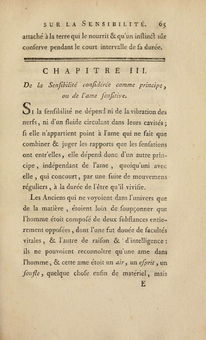 attaché à la terre qui le nourrit &. qu'un infiinél sûr conferve pendant le court intervalle de fa durée. <taugjtdMa>BiHiiftagii#iiaMasBwa8^ij'iWH.i;v^»wu.^-.4».riiB^r^vi^ CHAPITRE ÏII. De la Senjibïlité conjîdérée comme principe^ ou de Famé fenfitive. I la fënfibilité ne dépend ni de la vibration des nerfs, ni d'un fluide circulant dans leurs cavités ; fî elle n'appartient point à l'ame qui ne fait que combiner & juger les rapports que les fenfations ont entr'elles^ elle dépend donc d'un autre prin- cipe 5 indépendant de l'ame , quoiqu'uni avec elle , qui concourt, par une fuite de mouvemens réguliers, à la durée de l'être qu'il vivifie. Les Anciens qui ne voyoient dans l'univers que de la matière , éîoient loin de foupçonner que l'homme étoit compofé de deux fubftances entiè- rement oppofées, dont l'une fut douée de facultés vitales, ôc l'autre de raifon & ' d'intelligence : ils ne pouvoient reconnoître qu'une ame dans l'homme, & cette ame étoit un air ^ un efprit y un foujley quelque chofe enfin de matériel, mais E