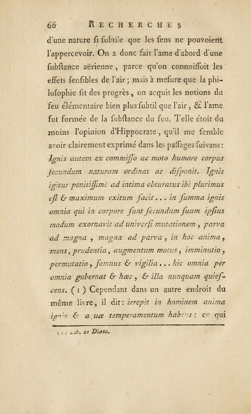 d'une nature fi fubtile que les fens ne pouvaient lappercevoir. On a donc fait l'âme d'abord d'une fubi^ance aérienne , parce qu'on connoifToit les ' effets fenfibles de l'air; mais à mefure que la phi- lofophie iit des progrès, on acquit les notions du feu éle-mentaire bien plusfubtil que l'air, S£ l'anie fut formée de la fubftance du feu. Telle ëtoit du moins l'opinion d'Hippocrate , qu'il me femble avoir clairement exprime dans les paffages fuivans : Jgnis autem ex commïffo ac moto kumore corpus feciindum nûJuram crdinat ac difponk, Jgais ip-'itiir penitijfimc ad intima ohturatus ibi plurimus efl & maximum exitum, facit.. . in fumma ignis omnïa qui in corpore funt fecundum fuum ipfius modum exornavit ad univcrfl mittationem y parva ad magna y magna ad parva ^ in hoc anima, mens, prudentia, augmentum m.otus ^ imminutio ^ perm^utatio ^ fûtnnus & vigilia,.. hic omnia per crnnia guhernat & hœc j & illa nunquam quief^ ' cens, ( I ) Cependant dans un autre endroit du même livre, il dit: irrepit in hominem anima ipv'^f & a uœ temperamentiun hab?ns; ce qui <^—— ■ ————