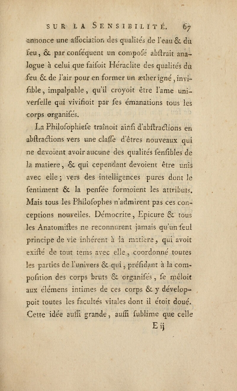 annonce une aifociation des qualités de l'eau & du feu, &, par confëquent un compofé abflrait ana- logue à celui que faifoit Heraclite des qualités du feu & de l'air pour en former un aetherigné ^ invi~ fîble, impalpable, qu'il croyoit être l'ame uni- verfelle qui vivifioit par fes émanations tous les corps organifes. La Philofophiefe trainoit air^fi d'abflradions en abftradions vers une clafTe d eîres nouveaux oui ne dévoient avoir aucune des qualités fenlibles de la matière, & qui cependant dévoient être unis avec elle ; vers des intelligences pures dont le fentinient & la penfëe form.oient les attributs. Mais tous les Philofopbes n'admirent pas ces con- ceptions nouvelles. Dëmocrite, Epicure & tous les Anatomifles ne reconnurent jamais qu'un feul principe de vie inhe'rent à la matière ^ qui avoit exifte' de tout tems avec elle 5 coordonne toutes les parties de l'univers & qui ^ preiîdant à la corn- pofiîion des corps bruts & organifes, fe niêloit aux ëlémens intimes de ces corps & y dëvelop^ , poit toutes les facultés vitales dont il étoit doue. Cette idée aufii grande, auffi fublime que celle Eij