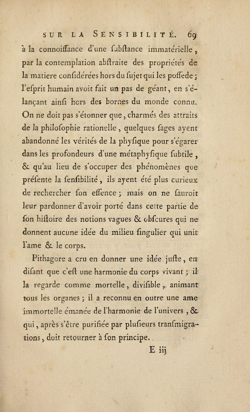 à la connoiiîance d'une fubftance immatérielle , par la contemplation abflraite des propriéte's de la matière confide'rées hors du fujet qui les poiTede ; l'efprit humain avoit fait un pas de géant, en s'é- lançant ainfî hors des bornes du monde connu. On ne doit pas s'étonner que, charmés des attraits de la philofophie rationelle , quelques fages ayent abandonné les vérités de la phyfique pour s'égarer dans les profondeurs d'une métaphyfique fubtiîe , &: qu'au lieu de s'occuper des phénomènes que préfente la fenfibilité , ils ayent été plus curieux de rechercher fon eifence ; mais on ne fauroit leur pardonner d'avoir porté dans cette partie de fon hifloire des notions vagues & obfcures qui ne donnent aucune idée du milieu flngulier qui unit l'ame & le corps. Pithagore a cru en donner une idée jufte, en- difant que c'eil une harmonie du corps vivant; il la regarde comme mortelle, divifîble ^ animant tous les organes -, il a reconnu en outre une ame immortelle émanée de l'harmonie de l'univers , & qui, après s'être purifiée par plufieurs tranfmigra- îions y doit retourner a fon principe. E ji).