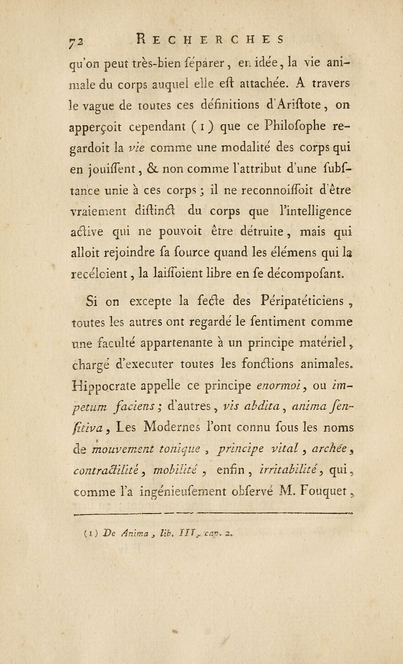 qu'on peut très-bien fepàrer, en idée, la vie ani- male du corps auquel elle eft attachée. A travers le vague de toutes ces définitions d'Ariftote, on apperçoit cependant ( i ) que ce Philofoplie re- gardoit la vie comme une modalité des corps qui en jouifTent, & non comme l'attribut d'une fubf- tance unie à ces corps ; il ne reconnoiffoit d'être vraiement diilinéi du corps que l'intelligence aélive qui ne pouvoit être détruite, mais qui alloit rejoindre fa fource quand les élémens qui la recélcient, la laiiToient libre en fe décompofanî. Si on excepte la fefle des Péripatéticiens , toutes les autres ont regardé le fentiment comme tme faculté appartenante à un principe matériel ^ cliare:é d'exécuter toutes les fonctions animales» HippQcrate appelle ce principe enormoi^ ou im- petiim faciens; d'autres, vis ahdïta^ animafen- fdïva j Les Modernes Font connu fous les noms de mouvement tonique , principe vital ^ arche'e^ contraàilite^ mobilité^ enfin, irritabilité^ qui^ comme l'a ingénieufenient obfervé M. Fouquet 5 (i) De Anima ^ lïb, IITj. cav. 2.