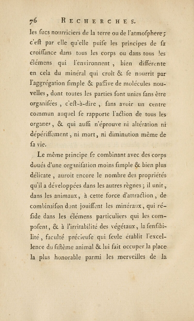 les fucs nourriciers de la terre ou de ratmofpîiere; c'eft par elle qu'elle puife les principes de fa: croiffance dans tous les corps ou dans tous les ëlemens qui l'environnent , bien différente en cela du minerai qui croît & fe nourrit par l'aggregation fimple &: pallive de molécules nou- velles y dont toutes les parties font unies fans être organifëes , c'eft-à-dire , fans avoir un centre commun auquel fe rapporte l'adion de tous les organe?, Se qui aufli n'e'prouve ni altération m dépérifîcment, ni mort, ni diminution même de fa vie. Le même principe fe combinant avec des corps duue's d'une org^nifaiion moins fimple ôc bien plus délicate , auroit encore le nombre des propriétés qu'il a de'veloppées dans les autres règnes • il unit,. dans les animaux, à cette force d'attraction, de combinaifon djnt jouiifent les minéraux, qui ré- fide dans les élémens particuliers qui les corn- pofent, & a l'irritabilité des végétaux, la fenf]bi^ lité , faculté précieufe qui feule établit l'excel- lence du fiflême animal &lui fait occuper la place la plus honorable parmi les merveilles de Je
