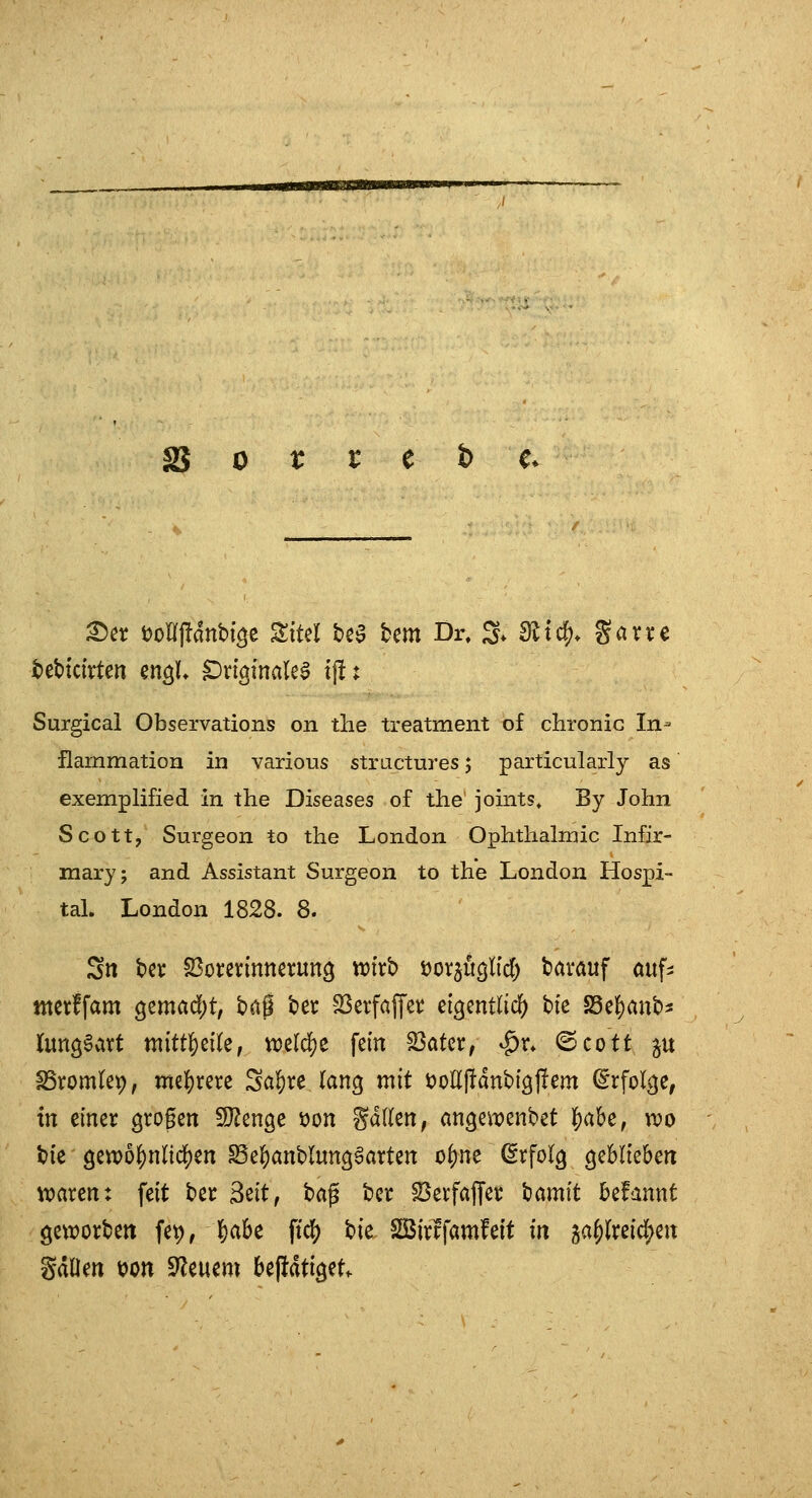 äS 0 r r e t) e* ^n t)on|!ant)i^e Eitel bea bem Dr, S* ejtc^* gavve tebtctirten en^U ^rfginale^ tf!: Surgical Observations on tlie treatment of chronic In- flammation in various structures; particularly as exemplified in the Diseases of the joints. By John Scott, Surgeon to the London Ophthalmie Infir- mary; and Assistant Surgeon to the London Hospi- tal. London 1828. 8. Sn bei: ^ox^mmxnn^ wixb üor^üglid) tarauf öuf^ ntetffam ^zmad)t, tag 'oer SSerfaffeic d^mtlid) bie S5el)ant)3 lungSavt mitt^eile, tt)ß(df)e fem S5atcr, ^r» ©cott p SSromtep, mehrere Sa^re (ang mit i)oll|!dnbt9J!em ^rfol^e, in einer grogen SJ^enge x>on %ä\kn, an^eiTjenbet ^aU, wo bic getpo^nlic^en Se^anblunggarten o^ne (5rfol^ geblieben Ovaren: feit ber Seit, t>a^ bcr ^erfaffer bamit befannt geworben fet),J)abe ft'df) bic Söirifamfeit in 5af)(reicl^en gdüen t)on Steuern betätiget.