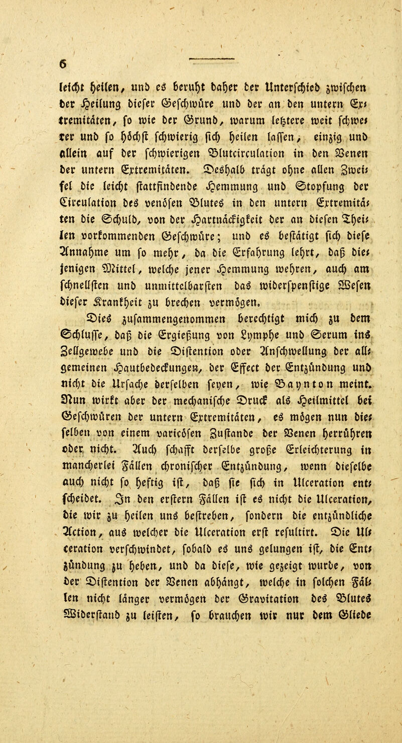 (eic^t Reitet!/ unb eß Beruht ba^ec tcv Untcrfc^kb 5tt)ifcf;ett ter Reifung tiefer ©efc^ivöre unb ber an tcn untern ^jcj ircmitdtcn, fo tute ber ©runb, ivcirum le^tere weit fc^.we* cer unb fo f)6d)ft fc^wierig jlc^ feilen (nffen, einzig unb Aflcitt auf bec fc^miertgen QMutcircutntion in bm ^öenen ber wmevn QEji'tremitdten. ^cßl)c\lb tragt o^ne aflen Snjetf fei bic Uid)t jlattfinbenbe «JJemmung unb ©topfung ber (^ireufation beö venöfen QMute^ in bcn untern ^^tremitd* ten bic ©cftu(b, von ber Jpartndcft^feit Uv an bicUn %\:)cii Un >3or!ommenben Q5efcf)tt)öre; unb e^ bcftaüQt fic^ biefe Sfnna^me um fo me^r^ ba bic ^rfa^rung le^rt, ba^ biet jenigen ^^littel, welche jener Jpemmung uje^ren, and) am fc^nelljlen unb unnuttc{6ar|Ten bai tviberfpenjiige SSefeit tiefer ^ranf^eit ju Brechen vermögen, ^ie^ 5ufcimmengenommen berechtigt mic5 ju bem ©erfülle, ba^ bic (Srgte^ung von 2i;mp5e unb ©erum in^ ScÜQewebe unb bie 2)i(lention ober 2fnfc^n)eüung ber a\ii gemeinen Jjautbebedunge», ber (£jfect ber ^ntjunbung unb tiid)t bie Urfac^e berfelben fepen^ wie iö a i; n t o n :meint,- Syiutt wirft aber ber med;cinifc^e 5)rucf aU JJetImittet Bei ^efc^wören ber untern Extremitäten, c^ mögen nun bicf felben von einem varicöfen Suflcinbc ber SSencn ^errö^rett ober nic^t. 2(uc^ fd)a|ft berfelbe gro^e Erleichterung i» mancherlei Sdllen c^ronifc^er Entjunbung, wenn biefelbc Aucf) nic^t fo^eftig ijt, ba^ jie fic^ in Ulceration cnt? fc^eibet, 3« ^^T^ erjlern gdllen i(l eö nic^t bie Ulceration, hie wir gu feilen unö beftreben, fonbern bic entjönblicbc QTction, au^ we(cl)er bic Ulceration erjt refultirt. 2)ie UU ceration verfc^winbet, fobalb eö unö gelungen ijl, bic ^nu Jünbungju Jeben, unb ba biefe, wie gezeigt würbe, vott i)er 2)t|Iention ber SSenen ab^dngt, weiche in fotc^en gd(^ Un nici)t tdnger vermögen ber (Gravitation be^ Q3(uteö SBiberflanb ju (eijlen, fo brauchen im nur bem &iicbc