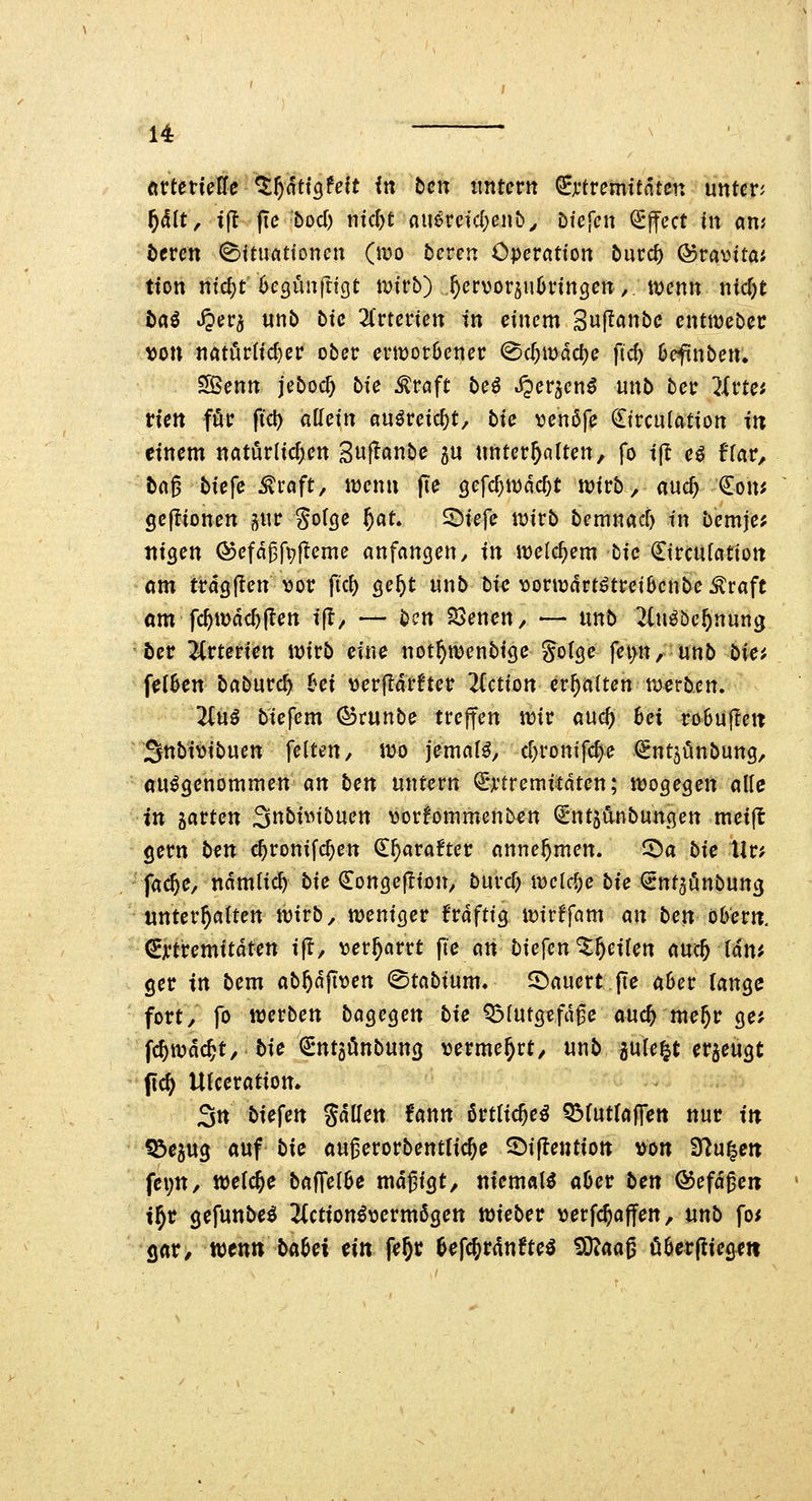 örtetiefle %f)atiQUit in ben imtnn ^jftremttnten unten f)ält, i\t jTe bod) ntc^t flu^rctcf)enb^ hiefeu Effect in am t)crcn (Bituattonen (mo beren Operation 5urd) föravntaf tton ntd)t begünfngt i\)trb) ^crvor^uövingcn,. ti;)enn nic^e bai S^tiv^ unb bic ^Crtenen in einem Suflanbc entttjebec von natörltd}er ober ernjorOenec @c^wdd)e fid) Oefinben. SBenn jeboc^ bte ^raft beö S^ev^enß unb beir livta tUn föt fid) allein auöreic^t, bic \?en5fe ^irculation in einem natürlichen Suj^anbe 5U unterteilten, fo i[l c^ flar, tag biefe ^raft, iüenn jTe öefc^wdc^t tüirb, «uc^ €om Sejlionen ^ur Solße ^at. S^Jiefe ttjirb bemnacf) in bemje; ttiQm (^efagfi;|!eme anfangen, in welchem bic €trculation am tragflen \jor fic^ ge^t unb biij vormdrt^treibenbe Äraft om fc^tDdd)(Ien ijt/ — ben SSenen, — unb ^(u^bc^nung 5er livteticn \mb eine not^wenbige golge fet>n, unb bia fe(6en baburc^ hei «erfidrfter 2(ctton erhalten roerben. 2(u^ biefem (5$runbe treffen tt)ir and) hei robujTett Snbimbuen feiten, «Jo jemals, d)ronifc^e (^ntjönbung, «umgenommen an ben untern ^*jt'tremitdten; «wogegen alle in garten SnbivMbuen vorfommenb^n ^nt5Änbungen meijl gern ben c^ronifc^en €^ara?ter annehmen. ^a bie Ur; fac^e, ndmlicl) bie Congej^ion, burd) n)clcf)e bie €nf5önbung unterhalten njtrb, njeniger frdftig itJirffam an ben öbern, (gjrtremitdten ift, \3er^arrt fi'e an biefen ^^eilen auc^ Idn^ ger in bem ab^dfix^en ©tabium, dauert pe a6er lange fort/ fo werben bagegen bie Q5lutgefdge auc^ me^r ge; fc^wdcjt, bie ^ntgönbung \jerme^rt/ unb pleit ergeügt f\d) Utceratiom 3n biefen %aUen fann ßrtlic^e^ OMutlaffen nur in Söegug «uf bie augerorbentlicje ©ijtentio» von SJ^u^en fexjn, welche baffelbe mdgigt, niemals a6er ben ©efdgen t^r gefunbe^ ^iction^vermögen tvieber verfc^affen, nnb fo< gar, mnn bahei ein fe^ti 6efcjrdnfte^ !3!3^aog ö6cr(lie&ett