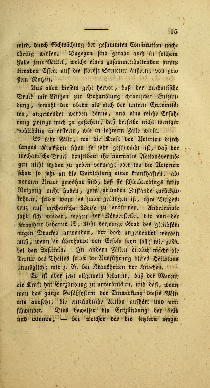 /  ^15 witb, l\xvd)^^w&d)\m^ bcr gefammten Conflttutfoit n<id)i gaUe jene^MttcU welche cimn ^ufammen^attenben jlimm Inenben (SfTect auf t)?^ fi6rßfe (^tructur du^cm, \)on gro? gern filü^cn. Zni adett btefem ö^^^ ^er^or, tag 5er me($c»titfc^e SDtuif mit S^ufecit gur 55e^a«Mun3 c[;rontfc^er ^ntjön? öung, fomo^t ber oOer» aB auc^ bcv nmctn ^xtvcmitAi. Un, angenjenbet werben Unne, unb eine reiche Srfaf); rung gminijt mic^ gu gelleren,' bag berfeiOe nic^t n)eni9er /*iohUMtiQ in erjlerm, toic in (e^term Jcille \mtt. ^^ Ö?6t Satte, n;)o bir^raft ber 2Crterien burc^ fanget ^raffc^n fc^on fö fe^r (jefc^mdc^t ijt/bag ber mec^anifc^e^rucf benjelben i^r normale^ 2(ctionö\jermöJ ^tn nid)t tüxber gu ge^en vermag; ober tt)o bie 2(rterien fc^on fo fe^t an tic 23erric^tun(\ einer franf^aften, <i0; normen 2(ctiot gewöhnt (tnb, bag fie fc^lec^terbingö feine Steigung me^r^aOen, gum gefunben Sujianbe 5ttrueF5«^ Uf)mr, fe(6ft Wenn e5 fd)ün gefangen i(t, i^re-^«rge^j cens auf mec^antfc^e iSSeife gu entfernen. 2(nt)eremai:e lagt, ftc^ \JDtebcr> n^eaen '^i^ -^örperfleae, bxQ t^onber 5^ratt»^eit Behaftet *{I / nid)t berjenige Qovab bu gleic^far« •nigen ^ucfe^ anirenben, ber t>od) angewcnbtt merbett jnug, tt)enn er überhaupt von (Srfolg fei;rt folf; n)te 5v'Q5. Sei ben ^ejlifetn. 3n anbern gdtten enbticb mac^t bie 'tejctur be^'Zf)cxM fel6fl bie'2(uöfi5^rung btcfe^ Jjeifpfan^ Jnm6g({c^; wie 5. 03. hei ^ranfReiten ber ^nocben. €ö ij! a0er je^t aKgemein 6e!annt, ba^ 'ter 53?errtH; öie ^raft ^at^ntgönbung gu unterbrochen, unb bag, wen« man Da^ gange ©efdDfpjiem ber ^inwirfung-biefe^ ^iti tcH au^fe^t, bie entgönblic^e 2(ction aufhört unb ve^i?; fc^winbet. 2)ie^ Beweifet bie ^ntgönbung ber * irü ttttb coriiisa'i '— M tcci^tt 'bn bi^ U^htn'\m$tt