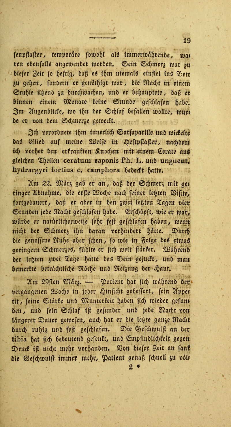 fcnpfla(Tcr/ tempordcc fowo^f aU immerwd^tenbe, wat reit eUnfaiH anQcmntct worbett. <^cin ^c^merj tvar ju fctefer 3ett fo &cftig^ fca^ e^ t^m niemft(6 einftel inö Q3ctt 5U öe^en, fonbern er genöt^föt war, bic 97acf)t in einem ©tu^fe fi^enb ju burd;mflcf)en/ unb er 6e^auptete, ba^ et hinnen einem Monate feine (^tunbe gefc^rafen ^afee* 3m 2ru3ett6(ic0e/ tvo tf)tt ber ©c^laf Gefallen wollte, tcntt le et y>on bem ^djitievie Qemdt, - ^d) t)erorbnete i^m innerlich ^atfapatiUe unb wicfeltc tftö ©fieb auf meine SSeife in ^eftpjTafler; ttac^ben? i(i) >)or^er ben crfrauften ^nocfjen mit einem Gerate «u^ steteren ^^eilen ceratum »aponis Ph. L. unb unguenti hydrargyri fortius c, camphora 6ebecft ^atte, Tim 22. ^dra gaiB er an, bag ber @cf)merj mit 3« rtnger llbnaf)me, bie erfle SBoc^e uac^ feiner legten SSiftte^ fortgebauert, ba^ et aber in ben gwei le|ten %aQen t)iec 0tunben jebe 3?ac^t gefd^fafen ^a6e. (Srfc^6pft, wie er war^ würbe er naturlic^erweife fe^r feft gcfc^tafen ^aben, wem|' tiic^t ber 0c^mer$ i^n batm tjer^inbert 5^tte. ^©urc§ tie genoffene Svu^e aber fc^on, fo n>ie in Solge be^ etwa5 gerinöern (Bd)met^eß, führte er fid; weit jlarfer* SBd^renbi' ter (e|tcn jwet ^age f}atte b({$ ^ein gejucft, unb mau fcemerfte beträchtliche iKdt^e unb 9vef5ung ber .^aut. Tim 29\ten 53^4r^ — Patient f}at lief) wä^tenb bet} \jer9angenett ^oc^e in jeber ^tnfic^t gebeffert, fein 3fppe/ tit/ feine 0tnrfe unb ^unterfeit ^aben [\d) wieber gefun* ben, unb fein 0cf;(af i(l gefunber unb jebe 97acf)t \3p1t längerer ^auer gewefen, and) ^at et bie^ le|te gan^e 97ac^l: tur^ ru^ig unb fe{t gefc()lafen. ^ie ^efcf)wu({i an bet tibia f)at (id) bebeutenb gefenft, unb €mpfinblic^feit gegett ©rucf tfl nic^t me^r^oc^anben. 23ott tiefer Seit an fanf tie (^efc^wulfl immer me^r, ^atimt gennf, fc^ncß ju ^Ut 2 *