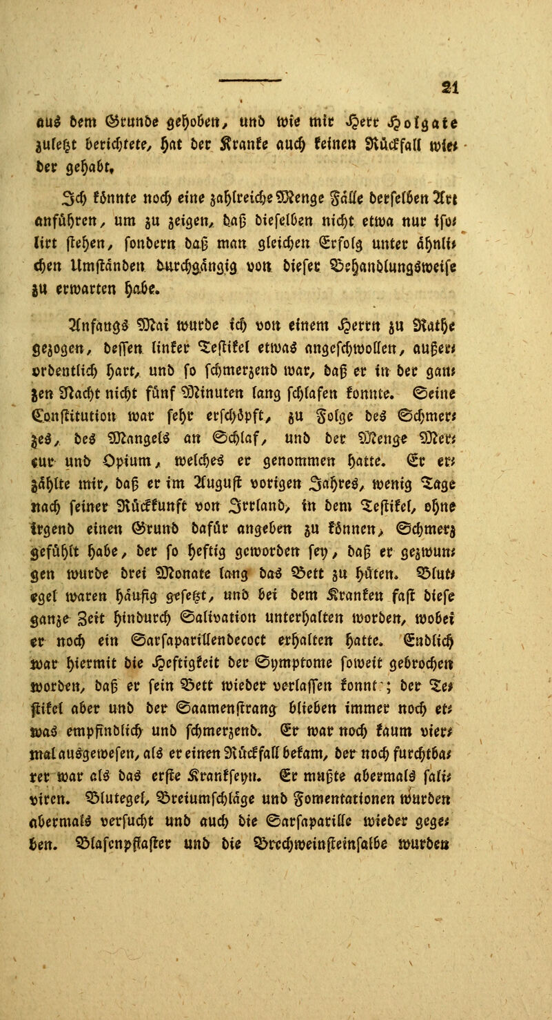 ftu^ htm (3tmbi pf)ot>m, mb toie mic S^ett S^ot^ate jufe^t hevid)m^, f)at bct S^vanU md) feine» ^öcffaK Witt 3c^ Unnte noc^ eilte ja^freicSefSJenge gdlfe berfeföert 5fc{ (tttföferctt, um 5U aeigen/ 5.a|3 biefelöen nic^t cttaci ttuc ifo^ (irt (le^eHy fonbem baß man gteicftett ^rfofg nntet äf)n[U cften Umjldnbe» tut^ätiötg von biefec ^e&anblungötöeifc iu ecmartcn ^«. 3(nfa«$^ ^tii mutbe tc5 t)ott clttem «^erttt j« ÜfatJ« gebogen, bejTen linfec ^e(ttfc( etwa^ angcfc^woflett, augeu* ©rbentltc^ r)act^ unb fo fcfjmerjcttb war, ba0 ec in bct gam Jen Ü^ac^t nic^t fönf ?r3Ztnuten (aitg fc^fafeit fomtte. ©eine Cönjlitutioti ttjar fe^tr etfd)6pfty gu golge be^ ©c^mer; ^c§, bei ^an^cU an ©c^laf, unb bec ^^rjen^^ 93^ee< cur unt^ Opium/ n^eCc^e^ et genommen f^me. (^c er^ ^d^lte mit/ ba^ et im 2fugufl vorigen 3a§re^, tvenig ^age «ac^ feinet Dtöcffunft von 3t^tf«nb> in bem ^eflifet, e^ne itgenb einett @runb baföt angeOen ^u fßnnen> ©ci)met5 Sefö^(t ^a6e, bet fo ^eftig gemotben fei;, b«ß er geatvun* gen ttHir^ brei ^onat« (ong bai ^ett gn ^öcen* ^inu «gel marctt ^aufig 9-efe|t/ mb hex bem Traufen fa(l biefe ganje 3«t ^inburc^ (^aU\:>ation unterf)a(ten tvorben, woBei gt nocf) ein (SarfapariUenbecoct ermatten ^atte» €nb(ic^ ivar hiermit bie ^eftigfeit bet 0i;mptome foiveit gebrochen jvorbfn, ba^ et fein ^ett toiebet vetlaffen !onnt^; bet ^ei ptei aUt unb bet ©aamenflrang^ 6(ie6en immer noc^ et? fi)aö empfinblic^ unb fc^merjenb. QEt njat noc^ faum viet# jnatauö^getvefen/ ali et einen 'SxMfall betam, bet noc^ furc^tba^ ter ivat aH baß erp^ Ätan!fei>u* €r mußte aOermal^ fali$ Viren. Q3(utege(, Q?reiumfc^fdge unb gomentötionen ttJurben (iUtmaU verfuc^t mb aucb bie ©arfaparitte ivieber gege^ Ben. ?3fafcnp{fa(let mb bi^ ^tecf;meinfleinfat6e mürbe»