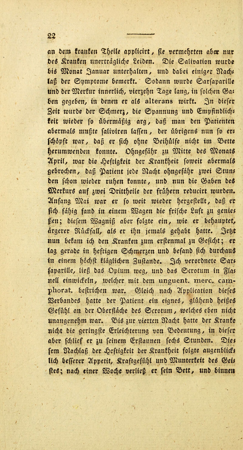 2? ' an bcm frait?^n %t)ciU (tpplxcivt, fie vnmcf)vtcn ahm nur tci Stauten nncvtväQ{xd)c Scibcn. ©ie <^aU\)ation würbe fci^ 9)^onflt Sanuac unterhalten/ unb bcjCei einiger ^ad)t laß bec ©piptome Bemerft. <Sobann würbe ©arfaparilfe unb bcc93ter!ur innerlich, ^jicrje^n ^age lang, tu folcf)en ©a« Cen cjegeüett/ in benen er a(5 alterans wirft. 3n btefer Seit würbe bcr ©c^merj, bie Spannung unb ^mpfrnblic^j feit wieber fo übermäßig örg, baß man ben ^iatienten aüermat^ mußte fali\3{ren (äffen, ber übrigen^ nun fo er; fc^öpft war, bci^ er jic^ o^ne Q^ei^lfe nic^t im Q3ette ^erumwenben fonnte. O^ngefd^r gu SS^itte beö 93?onat^ 2(prif, war bie JJeftigfeit bcr ^ranf^eit foweit aüermat^ ßeSroc^en^ ta^ Patient jebe S^ac^t o&ngefd^r ^mi ^mm ben fc^on voubcv ru&en konnte, unb nun bie &aben be5 Q}?cr!ur^ auf ^mi ©ritt^eile ber fröf)ern rebucirt würben» ^(nfang 93^fli wav er fo iy^cit wieber ^ergefleüt, baß er fid) fd^ig fanb in einem ^a^en bie frifc^e 2uft 5U genier gen; biefem SBagniß a6er folgte ein, wie er l>e^auptet, ärgerer Siucffatf, dU er xf)n jemals ^e^^t f)atu. 3e^t nun |je!am ic^ ben ^ranfen jum er(tenma( ju ®eftd)t; er (ag gerabe in heftigen ©c^merjen unb befanb ftc^ burc^au^ in einem ^6c^jl Hdglic^en Suflanbe. 3c^ v^erorbnete ©ar^ faparide, ließ ba^ Opium weg, unb bai <^crotüm in gfa* neK einwicfefU/ welcher mit bcm unguent. merc. cam- phorat. bejlric^en war. ^(eic^ nac^ ^Tppticatiott bicfe^ ^erüanbciJ ^am ber Patient ein eignet, 9tuf)cnb ^eiße^ ©efö^I an ber Oberfidc^e be$ (Scrotum, wclc^eö e0en nic^t unangenehm war. '^dU gur \)ierten S^ac^t ^atte ber ^ranfe nic^t bU geringjle (Erleichterung von ^öebeutung^ in biefet? aUt fcf)ticf er p feinem (2Erj!aunen fec^^ ©tunben. ^xa fem ^adyia^ ber ^eftigfcit ber ^ranf^eit folgte augenölicfi li4 Befferer ^(ppetit.^raftgefö^l unb 932unterfett bei ®eii pe^; na* einer SBoc^c verließ er fein ^m, mb binnen