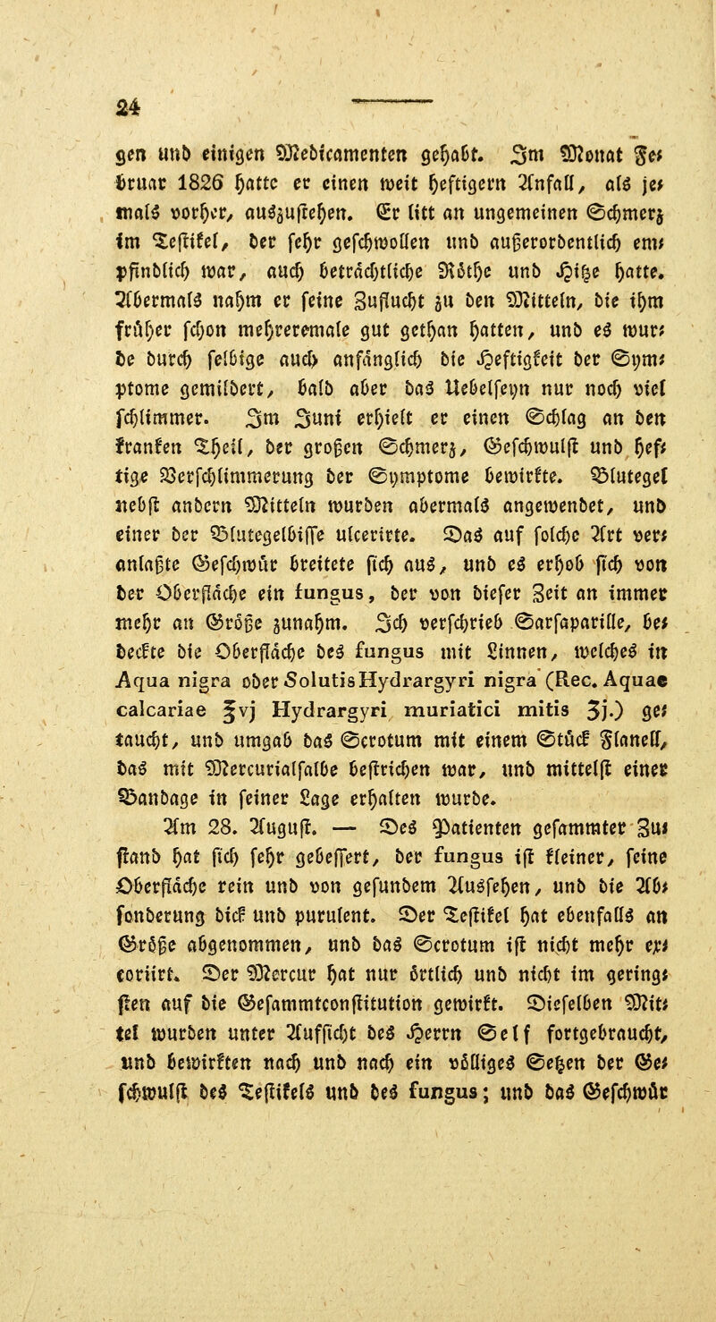 gen unb einisen ?0^ebicamentcn ge^aBt. 3ni tO^oitöt S^^ 6ruatr 1826 §flttc cc einen mit heftigem Tinfaü, al€ jef maH x>otf)ct:, au^aulte^en. ^c lUt an ungemeinen Sc^merj im ^ejlifef, bec fc^r öefc^moKen «nb au^erorbentlic^ emt pfinblic^ itjar, ßn(^ hcnad)tü<i)c ^kf)c mb jpi^e ^atte. 5f6erma(^ na^m er feine Sufluc^t 511 ben 93^ttteln, bie i^m fi:i^f)ef fc&on me^rer^male gut getrau f)anm, unb e^ ft)ur? De burc^ felOige aue^ anfänglich bie JJeftigfeit ber (Si;m^ ptome gemilbei't/ halb aOec ba^ Ue6etfei;tt nur noc^ ml fc^limmer. ^m ^nni erhielt er einen (©c^fag an beit fransen %f)cii, bn großen ©c^merj, ©efc^wulfl unb 5^f^ tig« 23erfc^(immerung ber ©i)mptome Umüu. ^(uteget «ebfl anbcrn ^OZitteln würben aöermatjJ angemenbet, unö einer ber Q^futegelDifTe ulcerirte. ^a^ auf folc^c litt ver; anlaste ®efcf)n)rir breitete fic^ a\x^, mb c$ er^oö (tc^ \joti fce^r C6er[Idc^e ein fungus, ber von biefer Seit an immet juc^r an ©ro^c guna^m. 3c^ \jerfd)rie6 ^arfapariüe^ 0e* tecfte bk 06erfldc^e beö fungus mit Sinnen^ melc{)e^ itt Aqua nigra ober 5olutisHyclrargyri nigra (Rec.Äquae calcariae §vj Hydrargyri muriatici mitis 3j.) ge# taucht, nnb umga6 ba^ ©crotum mit einem <Stöcf gianelf, t>a^ mit 93ZercuriaIf«l6e 6e|lric^en taat, «nb mitteljl einee Q>attbage in feiner Sage erhalten würbe. ^m 28, 2rugufl. — 5)eö ^atientm gefammter 3u« panb f)at {id) fe^r geöeffert, ber fungus i(l f(einer, feine Oljerfidc^c rein unb von gefunbem 2(uöfe^en/ unb bie 3(6^ fonbetung bicf mxb purufent. S>er ^eflüel f)at ebenfalls an (^röfe aögenommen, unb ba^ ^crotum ifl ni^c^t me^r eji'^ coriirt* ©er ?)32ercur f)Cit nur ßrtlic^ unb ntc^t im gering« pen auf bie ©efammtconflitution gewirft. ©iefetOen '^iu Ul würben unter Tlnffid^t bc$ Jjerrn @eif fortgebrauc^t, «nb ^cwirften nad) unb nac^ ein vßüige^ ©e^en ber (Se# f^wul(l be0 ^ejlifef^ unb be^ fungus; unb bai ©efc^wöc