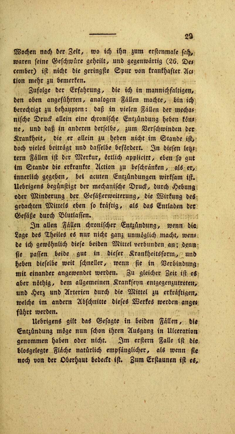 2a SSSodjtn n«^ ta Z^it, wo tcf) i^n jum cr(!mma[e fa^^ ttjarctt feine ^cfc^wiire öe^eilt^ unb geöennjarttg (26. $Dei ceniOer) ijl nid)t t)te öctinsfle ©pur \3on franf^aftec 2(c* ticn tne^c gu Bemerfen. Sufolge t)cr Stfa^rung, tie tc5 in mannic^faftiöen/ ten o6en oncjefö^rten, anatogcn Sauen machte, bm icft 6erec^ti9t 511 ^e^aupten: ba^ in vielen gdüen ber mec^a; mfc^e ©rucf allein eine c^ronifc^e ^nt^unbung ^eOen fßnr tte/ unb tü^ in anbeten berfe(6e, gum SSerfc^iüinben bet ^ranf^eit/ bie er dUin gu ^eben nic^t im <Stanbe i(r, toc^ vielem beitragt unb baffelSe Oeföcbert. 3« biefen (e^; fern gdüen ijl bct: 93^erfur, örtlich appUcirt, eUn fo gut im 0tanbe t>ie erfranfte ^Ution gu befc^rdnfen, alö er, innerlich ÖCße^en, bei acuten ^nt^önbunöen wirffam i|?* Uebrigen^ be^önfligt bet mec^anif<^e ©rucf, burc^ Hebung cbec iÖ^inberung bec ©efd^ernjeiieruncj, bie SÖSirfung beö gebaci)tett 9D^itte(i eben fo frdftig, al^ M^ ^mlabm bet <55efdge bucc^ QMutiaffen. 3n allen Sdflen c^ronifc^er ^ntjönbung, wenn bi^ Sage beö ^^cileö eö nur nic^t Qan^ unmö^ac^ mac^t, wen*. tc i<S) gewö^nlic^ biefe Reiben 93^ittel verbunben an; beni^' fle pafTen beibe gut in bieget ^ranf^eit^form, unb ^eben biefelbe mit f^ncüet/ wenn fie in 23erbinbun3? mit einanber angewenbct werben. 3u ^Ui^n 'ßeit i(l ei ober n6tf)i9/ bem allgemeinen ^ranffepn entgegenzutreten, unb ^erj unb 2(rterien burc^ bie 93^ittel gu crfrdftigen, welche im anbern 2(bfc^nitte biefe^ SSerfe^ mtbcn ang« fö^rt werben. Uebrigenö gilt baß ©cfagte In beiben %aUen, bi« Sntgünbung möge nun fc^on i^ren 3(uögang in Ulceratiou genommen f)Cihen ober nic^t. 3tn erflern S^öe <(t bie Iblo^gelegte Sldc^e natürlich empfänglicher^ alö wenn (le tioc^ ^on ber Oüergaut bebecft ifl. Sum Q^rflaunm tf! e^.