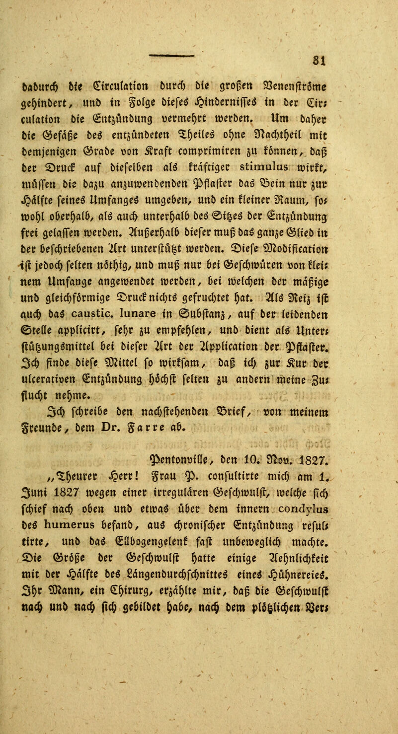 tahntd) hit €ircu{(ttfott burcf) bfe gro^ett 23cncn|Ir6mc ge^fnbcrt, unt) in Sof^e biefe^ JpinbcrnifTe^ in bcr Ctr; culatiott bte QEutjöubung vermehrt mvhen. Um l>af)ct bk ©efd^c beö cnt^önbetett ^^etle^ o^nc 3^ac^t^ci( mit bemjcntgc« ^rabe von ^raft comprtmircn ju !6nnen, bag bcc 2)cucf öuf btcfclBett a(^ frdfttgec Stimulus wirft/ mölTe» bic baju anjuwenbenbett $)flaf!cr baö Q^eitt nur jut ^dtftc feinet Umfanget umgcbett, m\b ein flciner Dtaum^ fo^ xco^i o6cr^a(6/ alö auc^ mtcvf)aib bcö 0i|eö bcr (Sntjönbuncj frei geiaJTen werben, 2(u^er^aI6 biefcrmu^baöganaeötiebitt ber 6efcf)rie6enen ütt unterjlu|t werben, ^iefe SÜ^obifteatioit tfl jeboc^ feiten nöt^ig, unb mu^ nur 6ei ©efc^würen ^ontUii nem Umfange m^ernnbet werben, 6ei weichen bcr mdgigc unb gleichförmige 5^rucf nid^tö gefruchtet f}at. HU Stei^ i(l ouc^ ba^ caustic. lunare in ©uOjtanj/ auf ber feibenbett ©teKe appiicirt, fe^r 5U empfehlen, unb bient afö Unter* ftö^ungömittel hei bieget Hvt ber lippUcation ber 93f[<j(ter. 3c^ finbe biefe SX^ittci fo wirffam/ ba^ id) jur ^ur bet: ulcerativen ^ntjönbung &öc^{I fetten gu anbern meine 3u; flucht ne^me. 3c& fc^cei6c ben nac^fle^enben ^rief, von meinem Sccunbe/ bem Dr. garre aö, g^cntonviUe, ben 10* iUott. 1827. „^^eurer ^err! grau $». confuttirte mic^ am 1. 3uni 1827 wegen einer irregulären @efci)wuifl, welche [Ic5 fc^ief nac^ o6en unb eü^a^ über bem innern condylus beö humerus 6efanb, au5 c^ronifc^er Snt^i'mbung refuf; tirte, unb bai (£übogenge(en6 fajt unOewegiic^ machte. 2)ie ©rö^e ber ©efc^wuirt Wt( einige 3Cer)nlic^feit mit ber Jjdlftc bc^ ßdngenburc^fc^nitte^ cinci Jjö^nereie^. S^r ^ann, ein €&irurg, er^d^ite mir, ba^ bic ©efc^wuijt ttac^ unb uac^ fic^ QebiibH ^abc, uac^ bem pi^^\iä)m^m
