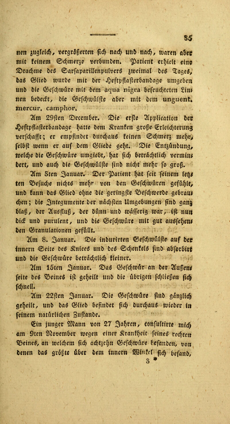 mn jugteic^/ utQtt^mcn pd) md) utit) ttac^, waren aBeir mit fetncm ^c^mcrje ver^utiöcn. Qinticnt erhielt eine 2)rac^nie bcö ^arfnpariUcnpu(\3cr^ gnjeimol t)C^ ^ööc^, fcaö Qoüeb würbe mit bet: J?cftpf[cifter()cjnba3e uni^eOen unb bie ©efc^wörc mit tcm aqua nigra 6efcud)tctett £in^ tien 6ebecft, bic ©efc^wölfle (lüer mit i)em unguent* mercur» camphor. 3rm 29rten S^cccmüer. 2>ie ct(le ^Tpph'cation tcü •^eftpflajtcrOanbagc ^atte bcm ^ranfen gro^^ Erleichterung tjerfc^öfft; er empfxnbet burc^auö feinen ©c^merj mej^r/ fe(6(l wenn er auf bem &lkbe ge^t. 2)ie €nt5Önbun(j, Welche bU ^efc^würe umgieOt/ ^at fic6 6etrac6tlic& vermine fcert, unb auc^ bk ®efd)tt)ufjle |inb nic^t me^r fo groß. 3Cm Sten Sauuar» 2)er $)atient f)Ht \c\t feinem (e|^ ten 5?efuc^e nic^tö me^r mn bcn @efd)iDörcn gefi^^ft, unb fann ba^ ©lieb o^ne bie gering(!e Q3efd)werbe geöraui ^en; bk Sntecjumente ber ndc^jlen Umgcöungen jtnt^ ganj Ua^, bzt 2(u^pug, ber bönn unb waJTerig War, i(l nun tief unb purufent, unb bie ®efc()Wöre mit gut au^fe^en^ ten Granulationen geföüt. ■'■j.^avp.^ p;; 2(m 8* Sanuar* S)ie inburirten ©efc^wöfffa auf betf Innern <Bcüc beä ^niec^ mb be^ (Sc^enfel^ ftnb tt&|or6irt tinb bie Gefc^wöre 6etrdc^tlic& Keiner» 'Um 15ten 3«n««tr. ©a^ ©efc^wör an ber ^Tufen* feite be^ Q3eine^ i\t Qcf)HU unb bie übrigen fcf)liegen jtc^ fc^nefl. lim 22jTett S^nuar. 25ie ©efc^wöre ftnb gnn^ric^ geseilt/ unb bai &iieb Oefinbet fic^ burc^auö wieber in feinem natörlicf)en Suftanbe. €in junger f)D2ann \Jon 27 Sauren, Cönfufttrte nticf; 6m 9tcn 9'^o\)em6er wegen einer ^ranf^eit feinet teerten Q3eineö/an welchem fic^ ad)t^^f)n ©efc^Wure 6cfanben, mn tenen bai größte üha tem inncrn ^inM pcj 6efanb/ 3 •
