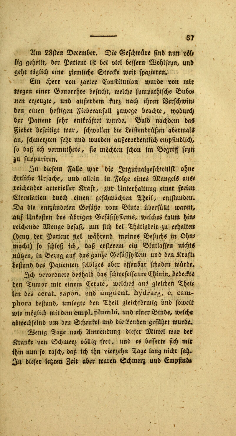 67 2Cm ZSfm iDccmüer. Sic Ö5efc^wöre (in5 nun ^6U I<3 gerefft/ bcr 9)attent ifr hei \>Ul 6e|Tern 5Bo^lfei;n, unö öe^t tn(j«c^ eine giemlicf)C ©trccfc weit fpasiecem- Q:itt Jperc von iavtet (Eonjlitution wutbc von mie liegen einet Q5ottorr^oe öefuc^t, tt)eld)e fi)mpat^ifd;e ^u6o* iteit erzeugte, unb «u^ecbem furj ttac^ i^cen Söerfc^Witt* teil etnett §eftic|ett gieOeranfaK juwe^? (>rac^te/ njoburc^ tec $)atiettt fe^r entfrdftet würbe, Q3atb nac^bem ba^ Sieöec öefeitigt imv, fc^wolfett bie Seiflenbrö^en aöecmat« ein, fc^meratett fe^c unb würben «ugerorbentii;* empfxnbli^/ fo ba^ ic& tjermut^ete/ (le möchten fc^on im ^egrijf feyit jtt fuppurirem 3« biefem ^aU imt tk ^n^nimt^c^djmiif o§ne ^HUd)i Ucfac^e, uub nlfein in gotge cftte^ CO^attgeß ftu^^ teic^cnber arterieHer Äraft/ gut tlnter^aftung einer freien ^irc^ktion burc^ dnen gefc^wa^ten %^ei{, entjlanben» ^a bte entjönb^ten ®efd^e ^om Q3{«te öOerfuKt waren/ ^uf Un6o(len M ööricjen <^cfä^{\)f^mß, mld)H fnum ^im tei^enbe ^enge Ufa^^ \xm M Dei ^^dtigfeit ju. tv^(\ltm (benn ber Patient jtel wd^renb meineö Q5efuc^^ in O^n^ öift^t) fo f(^ro6 icß, ba^ erflcrem ein Q3(utraf[en nic^t^ jttü^en, inQ^ejuaauf ba^ganae ^efd^fpffem unb beaÄrafU iejianb beö Patienten [elötgei^ a6et offenbar fcfjaben wörbe* ^(i) ^.ero.rbnete beßi)Ci[b t>ai fc^wefefföureCSinin/Oebecfte ben ^imior mit einem Cerate, xoddjcß auö öleic^cn ^r;eii len be^ cerat, sapon. urtb unguent. hydrkrg, c. cam- phora Oej^öub, nmtegte bm %f)cü gleic^farmig ünb foweit wie mögCic^ mitbememplplumbr, «nb einerQ^inbe> weiche <i&i^cf)fc(nb nvnben (^cf^enfei nnb bie^2enbcn gefönt wurbe^ Sßenig ^age na# ^fnwenbung biefer '^'Sliml n)cit bct ^unU tton ^ctjmerj vßllig frei, unb eö befferte ftc^ mit i^m mn fo rafc^, ba^ icfy i^n vierje^n %aQi tan^ md)t fa§. 3n biefec legten 3«it ö6er waren ©c^merj unb €mpjmb*