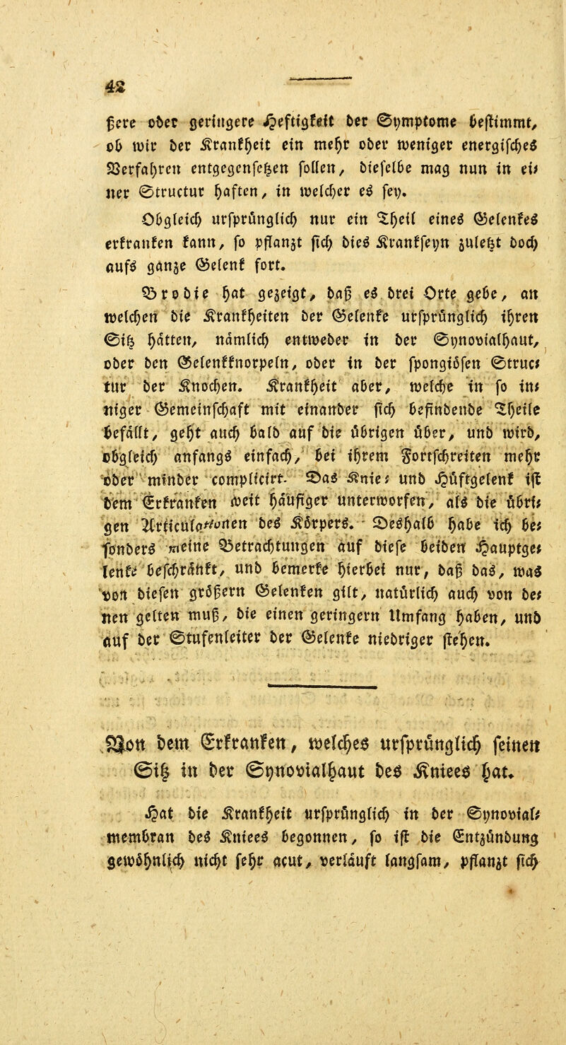 0^ wit ber ^ranf^cit ein me^c obev wcm'gec cneraifc^eö 23erfa()rcn entgecjcnfc^en foiUn, bfefetbe mag nun in ei> ner 0tructuc haften / in mld)cv e^ fei), 069(nc^ «rfpröngtic^ nur ein %f)eii eineö ®eUnfe^ tvftanUn fann, fo PfTanst fic^ bie^ Äfan^f^vn gulefet toc^ auf^ ganae ®e(cnf fort. Q!)rot)ie ^öt Qe^dcjt, baß e^ bvei Orte geOc, an welchen bie ^ranf^citen bev Q5cicnU urfprungtic^ i^re« ©i^ ^ttcu, x\ämü<ü) entWeber in ber (Si;no\)ta(5aut, ober bcn Ö5e(enffnorpe(n, ober in ber fpongiöfen ^tru« tur ber ^noc^en. ^ran6^eit aber, n^efc^e in fo in; tiigcr ^emeinfc^aft mit einanber ftc^ Bcfinbenbe ^r)ei(e 'Ufailt, ge^it auc^ 6alb auf bi? hörigen Ö6er, unb wirb, c5greicf) anfangt einfach, M if)vem gortfc^reiten me^i? ^cber mfnber compltcirt 5)a5 ^nie; unb JJöftgelenf ijl t'em€rfraufen mit ^duftger unterworfen/ afi bie ö6rf* Sen 7Crticu(a//*'rten beö ^5rperö. - 2)eö^a{6 ^abe id) üi fonber^ »»eine Q3etrac^tungett auf bie\^ Uibm ;§auptge^ tene^bef($rdhft/ unb 6em^rte hierbei nur, ba^ ba^, wa5 ^«on bicfen graßern ©etcnfen gilt, natürlich auc^ »on be; «en gelten muß, bk einen geringern Umfang ^aben, Uttö 6uf ber Stufenleiter ber ^elenfe niebrigetr flehen. i^on t)em Stftattfen, tot\&)t^ utfptüngltc^ fetttett @i| XXX Ut ©^no^tal^aut 6e^ Ätiieee ^at* J?at bie ^ranf^eit «rfpri^ttglic^ tn ber ©i;ttot)iar^ ntembran bti ^niee^ begonnen, fo i(l bie OEnt^önbung Sewö^nlfc^ nic^t fe^r öcut, verlauft (angfam, pjTanjt ftc^