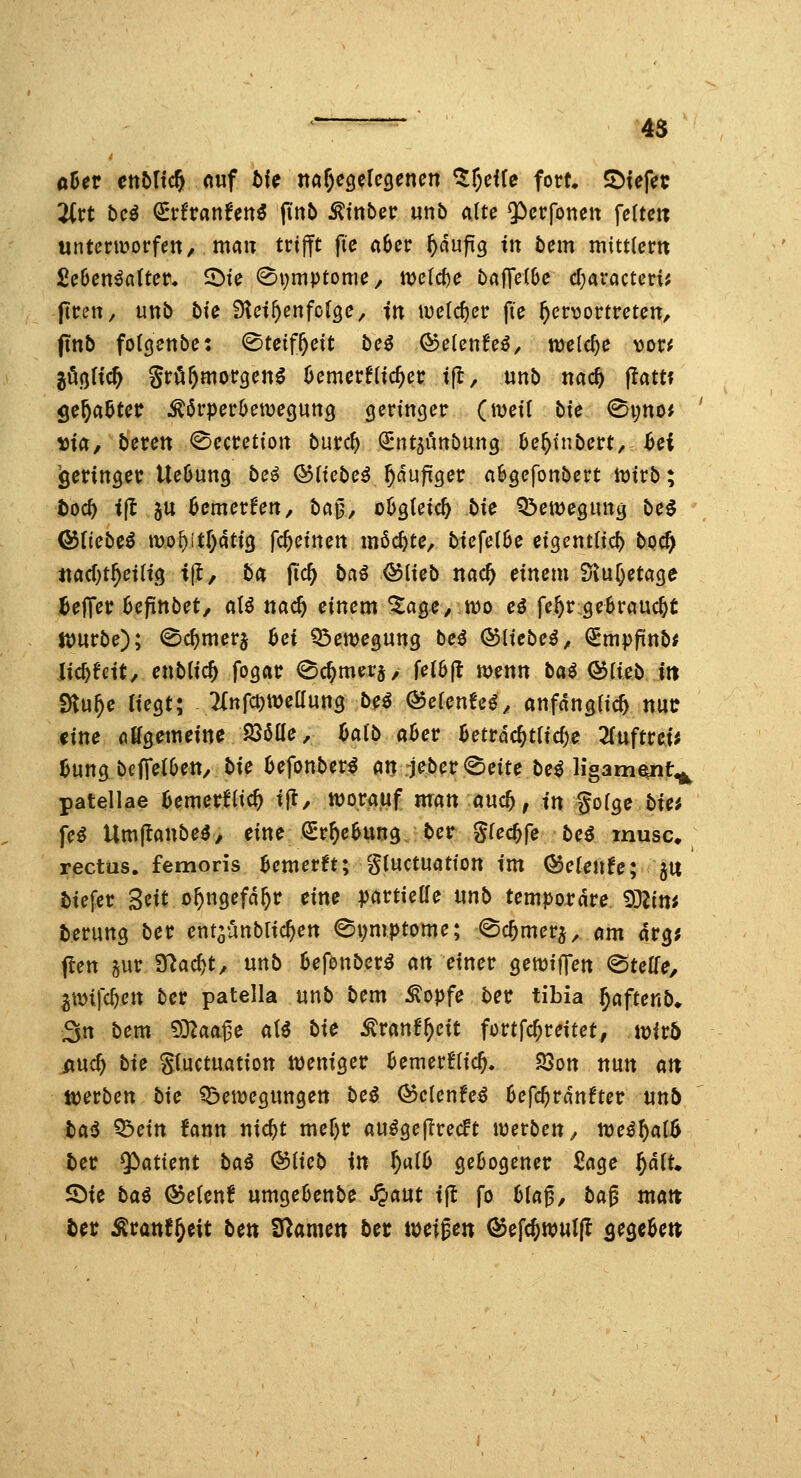 ^- 4S oüer enbUdfy «uf bic ita^^gelcQenen ^tf^cife fort. SDtefct 2ivt bcß <idtanUn€ finb ^inbcv unb alte $)crfonett feite« unterworfen, man trifft fi'e aber ^dufig in bem mittlem £e6en^a(ter. 5^ie 0i)mptome, tt)e(cf)e bajTctbe cf^aractcri; jlren, nnb hie iHet^enfcfge, in welcher fie ^crviortreten, ftn5 folcjettbe: ^tciff)cit beö ©elen!eö, welche vcvf gößlic^ grö^morgen^ üemerflieber ifl, unb nac^ flattt öe^aBter ^örperöemeguns (jeringer (mei( bie (Si;no* Dia, beten ©ecretion burc^ Qrnt^unbung 6e^tnbert,^ef jgeringer Ueöung bei ©liebet^dujiiger a&gefonbert iDirb; toc^ ijl 5U bemerken, ba^, o^steic^ bie Q^emegunä be^ &Uebe^ mo^itr)ati3 fc^etnen möchte, biefel0e eigcntüd) bo<t} «ad)t§etlt3 if, ba jTc^ bai &{icb nac^ einem 'ijlw[)HaQe Reffet Ufinbct, aU nad) einem ^a^e, wo eö fe^r gebraucht jDurbe); ©c^merj hei Q3emegun9 bei ©liebet, (SEmpftnb^ Jic^ectt, enbiic^ fogar 0c^mera, fel6fl mnn bai Q5fieb iit SHu^e lieQt; Tlnfc^ttJeünng be^ QoeUnUi, anfanaiic^ nur tine oKgemeincJ^Söae, halb ahev Betrdc^tficfie 2(uftrei* ^ung bcffelOen, bie IJefonber^ an rje^etr (Seite be^ ligam^t^ patellae Bemerflic^ ijt, n)orauf man and), in goige bie; fe^ Umjtanbe^, eine (Sr^ebung ber gfec^fe be^ musc» rectüs. femoris Bemerft; gluctuation im Qoeienfe; f^n tiefer Seit o^ngefd^r eine partielle «nb temporäre 9DZ{m terung ber ent-anblic^en ei;mptome; ©c^merj, am ävQi flen gur S^ac^t, unb Befonbcr^ an einer ^ewiffen Steile, ^m\'d)cn ber patella «nb bem ^opfe ber tibia ^aftenb» 3n bem '^'^laa^e aU bie ^ranf^eit fortfc^reitet, tt)ir6 md) bie gluctuatiott Weniger bemerflic^, S3on nun an »werben bie Q^emegnngen bei QocienUi 6efc^rdnfter unb bai ^ein Unn nid)t mefer au^geflrecft werben, weil)alb bet Patient bai Qdiieb in ^alO geüocjener Sage ^dlt, 2)ie bai &eUnt nmgebenbe ^aut ijl fo 6tag, ba^ matt bet Äcanf^eit ben Spanien ber mi^en ^e\d)wnlft ^e^eUn