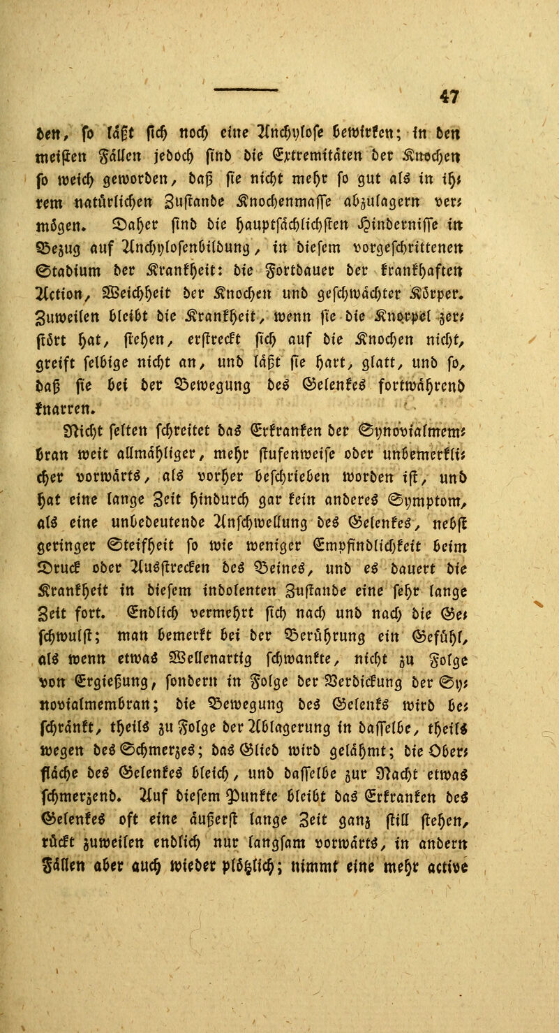 tett, fo U^t (tc^ noc^ tiiu 2(n($vrofe üemfcfcn; ftt bcti metjien fallen jeboc^ jinb Mc ^xttcmitätcn Der ^iitc^cti fo it)dc^ genjoröcn, t>ag (le nic^t me^r fo gut aU in i^i nm tiatörltc^en Swf^flnbe ^nodjcnmai^c aD^ufagerit vcr; mögen, ^a^ec jtnb t)te 6aiiptfdcf)(td)|Ien JJtnbernilTe ttt S3e5ug auf 2(nc^Vlofen6t{öung / ttt btefem vorgefc^rittenett ©tabtum ber ^vantf)cit: bic gortbauec ber ttant^aftcn liction, SSetc^^ett ber ^uoc^en unb gefc^wac^ter Mvpev. 3utt)et(ett bleibt tic ^tantf)cit, tüenit fie bte Knorpel §er* ftört ^at, (le^ett, erjlrecft fi^ auf t^ie ^nocf;en ntcf)t, gretft fet6tge ittc^t an, unb Id^t fie ^art, gtatt^ unb fo, tag fte Ui bcv 55ett)egung bc$ Q5clcnU^ fortttJd^renö fnarren. f^i^t fetten fc^reitet bai ^^rfranfen ber ^pno^tarmem^ Jran mcit allmd^h'ger, nte^r flufennjetfe ober un6emerf(tJ ^er vorwärts / al^ ^or^er ^efc^rteüen worben tfl, unt> f)at ctne lange 3n't ^t'nburc^ gar Uin anbere^ <^i;mptom, öB eine unOebeutenbe 2(nfc^tüelfung be^ ©etenfcö, neüfl geringer <^tcif^nt fo tt)te weniger ^SmpfinbricOfett 6etm IDrucf ober ^uöflrecfen beö '^cinci, unb e^ banctt bic ^ranf^ett tn biefem inboUnun Stif^anbe eine fe^r lange Zeit fort, ^nbfic^ vermehrt jtd) nad) unb nad) bic Qf>et fc^wuifl; man 6emerft 6et ber Q!>erü^rung ein Qoemt, a\i wenn etwaö SSetlenartig fd)n:)anfte, nic^t gu gotge l)ott €rgiejung, fonbern in gofge ber Söerbicf'ung ber @i;j Jtovta(mem6ratt; bie Q!)eit)egung bei &eUnU wivb ha fc^rdnft, t^eil^ a^Sorge ber2(6(agerung in ba|Te(6e, tf)eiH «jegen beö^c^merje^; ba^ ^iieb wirb geldjmt; bie 06erj flache be^ Q5elenUi MeicJ, mb bafferöe gur 97ac^t etwa^ fc^mergenb. 2iüf biefem fünfte 6(ei6t bai ^tfranfen bei Q^eUntei oft eine dugerjt lange 2eit gans (!ilf (le^en, rücft guweilen cnblic^ nur langfam »orwdrt^, tn anbertt S<inen aUv auc§ «lieber |)(6|ric^; nimmt eine me^r actitje