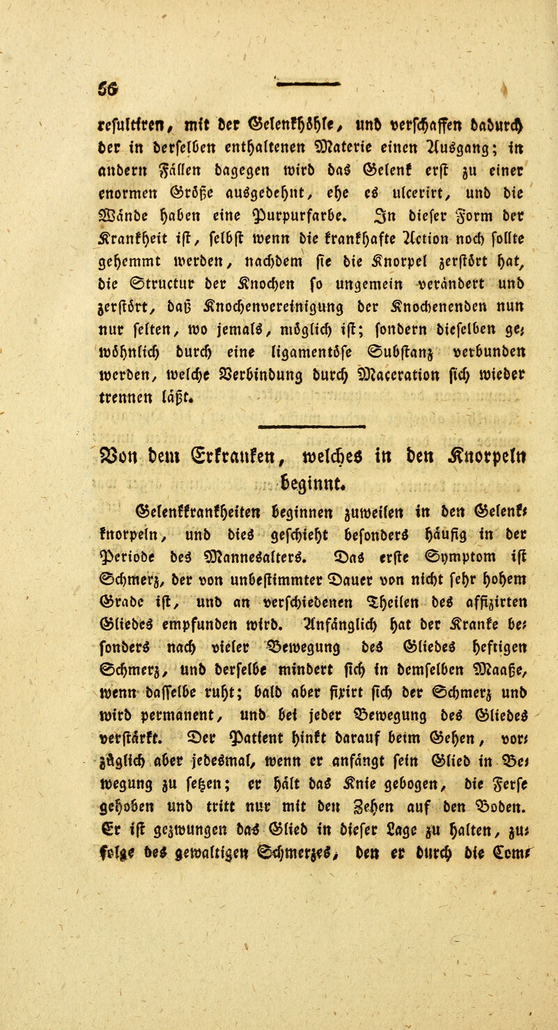 ßö • tcfultiun, mit het <^cUntf)(>f)U, «n5 \)errc5«ff«n tla^ttr(^ fcer in berfelöctt enthaltenen 53?atcrte einen ^(uögnng; itt anbcrn S^i^^^» bagegen wirb bcii &cUnt erfl ju einet enormen ®rö^e auögebc^nt, e^c eö ulcerirt, unb bie ^tinbe ^öOen eine Purpurfarbe. 3« biefer Sorm ber ;^ranf^ett tfl/ fe(6(t wenn bie franff^afte 2(ction nod) fottte gehemmt werben, nacf)bem pe bie Knorpel ^erflört ^at, bie ©tructur ber Änocf)en fo ungemein vcxänbevt unb jer|?6rt/ baD Änoc^envereinigu^ng ber Änocf)enenben nun nur fetten/ wo jemat^, mßglicf) t|!; fonbern biefelOen ge; W65tt(ic^ burc5 eine ligamentöfe ^ubflanj verSunbe« werben, welche SSeröinbung burc^ 9D^aceration ficf; voiebet trennen lä^t^ ajün t>em Stfranfen, m\ä)t$ in fcett ÄJtotpelti fcegtttut* ©etenffranf&eiten Beginnen ^uweifett in bett <^efenf* fnorpein, unb bici gefc^ie^t Befonber^ ^aufig in bec $>eriobe bei 93?onne^a(ter^. 5)a« erjte 0i)mptom tjl iSc^mera, ber von unOeflimmter ^auer >M>n nid)t fel)r ^o^em <55rabe i(l, unb an verfc^iebenen '^^^^iien be^ affijirten &[\tbc^ empfunben wirb. 2fnfanglic^ ^at ber ^ranfe Uf fonbern nac^ \)fe(er 'Bewegung bei ©liebet heftigen 0c^merg, unb berfe(6e minbert fic^ in bemfeiben ^aa^e, wenn boJTell)e vnf)t; Mb a6er ftji'irt (ic6 ber ©cbmerj unb wirb permanent, unb ßei j'eber Q^ewegung beö ©liebet verftarft. Ser 9^atient f)inft barauf beim ®e^en, \3or^ gÄgUc^ tt6er jebe^mof/ wenn er anfangt fein ©Heb in Q3e< Wegung ju fe^en; er plt bai ^nie gebogen, bie gerfe gc§o6en unb tritt ttur mit ben ge^en auf ben '^oben. ^r ift ge^wuttgen bai ©lieb in biefer Sage au gölten, guj fe(ge 5e^ gemaftige» 0d;mergf^> be» et tut^ bi^ <?cmr