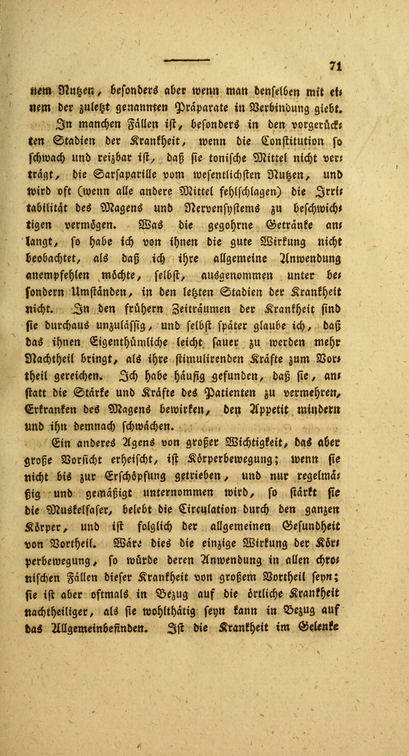 «em ?fln^m, 6efont)er^ o6ec mm man bcnfetGert mit et* Item Der jule^t ^cmnnten Präparate in Söct^tn'oung ^UhU 3n manchen gdlkn ijl/ Oefonber^ itt bcn vorsetöc!; tm 0tabKit bec Äranf^cit, wenn bte ^onftitution fo fc^mac^ unb reisbac tll^ ba0 (le tonifc^e 93^tttet nic^t tjccj trd.qt, bic ©arfaparille \3om n)efentad)|tßtt 3^u|ett, unb n)irb oft (wenn aUe anbere tO^ittel fe^(fcf)(a3en) bie ^vtif tabiUtat bei OD^agenö unb fUcvunfyitem^ ju ücfcjwicfti ttgcrt vermögen. S5a^ bic gegönnte ©etrdnfe om langt, fo f)af>e id) von i^nen bio gute SBirfung nic^t Jeo6ac^tet, a(ö bag tc^ i^ce allgemeine ^nwenbung anempfehlen möchte, fel6jl, aufgenommen unter bct fonbern UmflanbeU/ in hm U^tm ^tabim bec ^ranf^eit ttic^t. 3n ben fröi)ertt S^itrdumen ber Äranf^cit (inb fie burc^auö unjuldffig, unb feI6fl fpdtec glau6e id}, ba^ ta^ i^nen QEigcnt^ömlic^e (eic^t^ fauec ju werben me^r Skc^t^eit 6ringt/ atö i^re flimulirenben Gräfte jum 23or* t^eil 9ereid)en. 3^^ ^«^ß ^dupg gefunben, ba^ (tc, am patt bie (BtavU unb Gräfte beö Q^atienten ju vermehren/ €rfranfett beö 9D^agenö Uwixten, ben Tip^iictit minbtxn mb if)n bemnac^ fc^wdc^en* (iin anbevei 2(gen^ »on groger SGBtc&tigfeit/ bcii <it>et groge Söorfic^t erf)eifc^t, i(| Körperbewegung; wenn (te tiicftt 6i^ 5ur €rfc^öpfung getrieOett/ unb nur regetmd^ ßtg unb gemäßigt unternommen wirb, fo Pdrft pc hie 93^uöfetfafer, 6e(e6t bie €ir€i|(atton burc& bcn ganjett Äörper, unb ift foigiic^ ber aügemeinen ©efunb^elt \3on 23ort&eiU 9Bdr^ bki bk einzige Sffiirfung ber Ä6ri perbcwegung, fo wörbe bercn 2fnwenbung in äffen c^ro^ jitfdjen Sdllen biefer Kranf^eit \3on großem SJort^eit fep«; (ie i^ aOer oftmals in Q^ejug auf bic örtliche Kranf^eit ttac^t^eiüger, aU fte wo^Ct^dtig fet;n fann in Q^ejug auf tai 2iagemein6efittbett* 3jl bie Ärön^^eit im ^eUnte