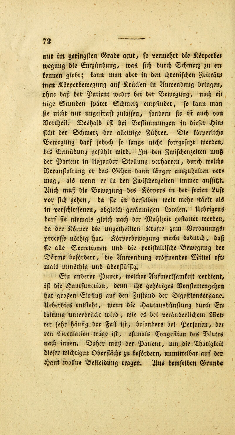 nur im gertttgllett ®rat>e acut, fo tjcrme^tt ble jK6rpet6« fcnnen öie6t; fctntt man aSet? iti bm c^ronifc^ctt Scitrau; tne» ^örperBcwcgunö auf ^röcfett tn 2fntt)cnbung bringen, c^ne baß ber 5)atient wcbcv hti bec Bewegung/ nocf) et; «ige 0tunbctt fpdtcr ©c^merj empfinbet, fo fann ma« Jte nic^t nur uttgejlraft sulafTett/ fonbern |te ifl auc^ von $Sort^ei(. ^eö^alS ijt 6ei Q^eflimmungcn in biefer J?in; fic^t bec ©c^mer§ bec alleinige gü^cer. ^ie förpcrtic^e Q^etDcgung bacf jeboc^ fo (ange nid;t fortgcfe^t werben, hH €rtnöbung gefohlt njirb. 3n bett 3»t?ifcf)enäeitett mu§ ter ^citient in Iregenbcr Stellung ^jer^arrcn, burcf) midjc SSeranjIattung er bai5 ©e^sn bann langet auö^u^aUen ver« mag, aH wenn er in hm 3tt)tfd)en3etteu immer auffi^t. lind) muß bie Bewegung be^ ^örper^ in ber freien ßuft vor ftcö ge^en/ ba ji« ii^ berfe(6en weit me^r jtdrft a(^ in rerfc^lofrenen, o6gteic^ geräumigen ßocalen. Uebrigen^ barf fie niemals gteic^ nac^ ber ^D^a^i^eit gejiattet werben, ba ber^^örper bie unget^eilteu Gräfte jum SSerbauung^; l^rocefTe n6t^ig f)au Körperbewegung mac^t baburcö, bag fte ade (Secretionett unb tie perijtaftifc^e Q3ewegung ber S)drme beförbert, bie 2fnwenbung eröffnenber ?0^ittet oft* maii unnßt^tg unb öOerfluffig* ^itt anberer Q^unct, welcher 2fufmerffamfeit \3erbient, tfl bie Jpautfunction/ hcnn i^r ge56rigeö $8on|lattenge^ett 5at großen Einfluß auf ben Sujtanb bec ^igeftton^organe. Ueberbie^ entfielt, wenn bie Jpautauöbünflung burd) (ivi f'dltung nnterbrücFt wirb, me e^ bei verdnberltd)em Sßet^ ter fe^r puftg ber S^ll ijl, beforiberö bei 9)erfonen, bcf reu ^ircufation trage i|?, oftmals €onge|lion bei '^Intei nai^ innen, S^a^er mu^ ber Patient, um bie ^^dtigfeit tiefer wichtigen Oöerfldc^e 5U beförbern, unmittelbar auf bec S^a^t tDolfne Q^efJeibung trägem Jfu^ bemfel^en ®runbe