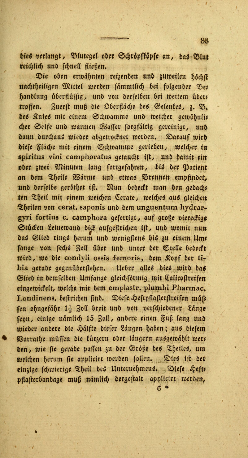 85 bUi verfangt, ^lüte^d ober ©c^röpfföpfe an, M ©(ut retc^ltcl) unö fd;neft ^k^en. ©tc oOen ertüd^nlctt refjenben mb juweilen ^öc^fl md)tf)€iiiQen Sßlitui werben fdmmtltcft ^ei fofgenber ?Öc; ^anblung üöerfluffig/ unb von berfel6en 6ei wettern über; troffen. Suerfl mug bie C6erPdc(;e bei Q^üenUß, 5. 55. teö ^nteä mit einem 0d)iüanime unb weicher cjett)5r;n(iJ c^er <^etfe unb warmen SSaffer forgfdltig gereintgt, unb bann burc^auö wteber abgetrocknet werben. 2)arauf wirb btcfe gidc^e mit einem ©c^wamme gerieben, welcher in Spiritus vini camplioratus getaucht ifl, unb ^ainit €in ober ^mi i)3^inuten lang fortgefahren, hii ber Patient m bem %^cik SBdrme unb ctwai Q3rennett empfinbet, unb berfelbe gerottet i(t. 3^un bebecft man ben gcbacf;; Un %f)dl mit einem weichen Gerate, we(cf;e^ ani gleichet! ^^etien von cerat, saponis unb bem unguentum hydrar- gyri fortius c. camphora gefertigt/ auf gro^e vierecfig^ 0töcfen ^einewanb bic! aufgejlric^en t(t/ unb womit nuit tai Qoikb ringö ^erum unb wenigjlen^ hii 5U einem Um; fange von fec^ö Sott über unb unter ber (Stelle bebecfe Wirb/ wo bie condyli ossis femoris, bem ^opf ber ti- bia gerabe gegenüberfle^en. lieber aüeö bieö wirb ba$ ©lieb in bemfelben Umfange gleid)f6rmig tnit €alico|Ireifen eingewickelt/ welche mit bem emplastr. plumhi Pharmac. Londinens. hcpiä)en (inb. S^iefe ^eftpflaflerjlreifen milff fen o^ngefd^r 1^ Soll breit unb von verfc^iebener ßdnge fevn, einige ndmlic^ lö goll/ anbere einen Su^ lang mb wieber anbere bie *i?dlfte biefer £dngen ^aben; ani biefem S3orrat^e mi^ffcn bie fördern ober langem au^gewd^lt werf bcn, toie ftc gerabe paffen gu ber ©rßge be€ Zt)c\kß, um welchen ^erum fte appttcirt werben foüen. 2)tc^ ift bn einzige fcl)wiertge ^^eil beö Unternehmend. JDtcfe S^tiu p^afevbanba^e mug ndmlic^ bergeftait applicirt werben/