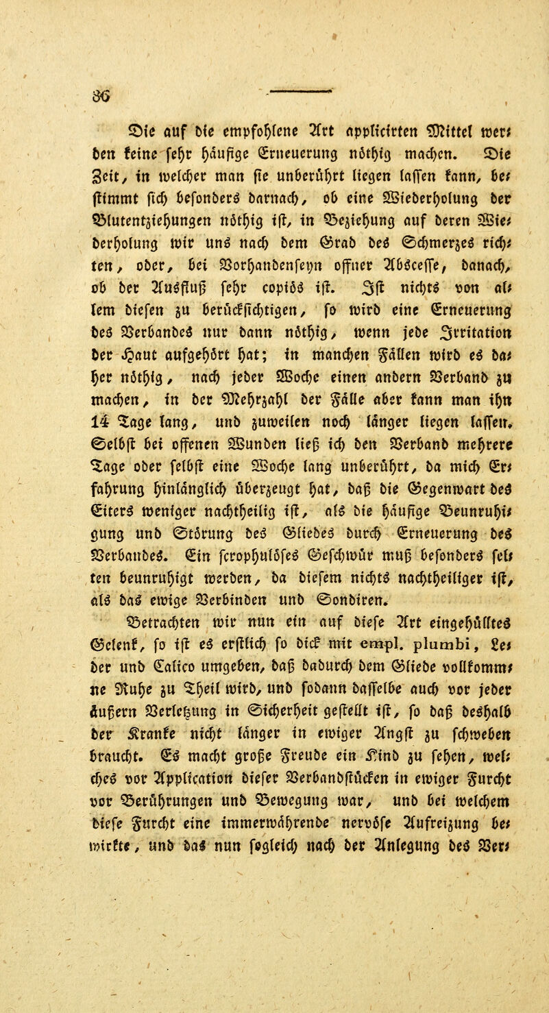 m ^ie auf Me empfo^fcne 2frt npptfdrten üO^tttet wen ten Uim fc^c ^auftge Erneuerung nöt^tg mad)cn, S)ie Seit/ in welcher man ftc un6erut)rt liegen InJTen fann, hcf pimmt ficf) 6efon5erö barnctct, ob eine SSfeber^oiung ber Q^lutenr^ie^ungen tx6tf}XQ t(!, in Q^ejie^ung auf beren 3Öie? ber^oiung n)ir unö nac& bem @rab beö (Sc^mer^eö ric^^ ten, ober, 6ei SSor^anbenfei^n ojfner Tibßce^e, bcinac^, üb ber 2(u^fiu^ fe^r copiöiS i(i. 3fl nic^t^ ^on n(? lern btefen 5U 6eruc!|id)tigen, fo njirb eine Erneuerung teö 25cr6anbe3 nur bann nöt^tg, mnn jebe Irritation Der S^ant aufgehört ^at; in mandjen püen n)irb c^ b«^ 5er nöt^ig, nac^ jeber SBoc^c einen anbern SöerOanD g» machen, in ber ^Ote^rja^l ber Säße übet fann man i^n 14 ^age lang, unb gumeifen noc^ langer liegen laffem 0el6|l bei offenen SSunben tie^ ic^ ben SSerbanb mehrere ^age ober felOfl eine 5Boc^e lang nnb€tnf)tt, ha mic^ Er* fa^rung ^inldnglic^ Ö6er5eugt f)at, ba^ bie ©egeniuart beö Eitert menfger nac^t^eilig tjl, aU bie ^dufige Q^eunru^i^ gung unb (Störung be^ &iicbe^ burc^ Erneuerung beö IJJerOanbe^. (iin fcrop^ulöfeö (^efc^mür mu^ Oefonber^ \cU un 6eunru5igt ttjerben, ba biefem nic^tö nac^t^eiliger ift, dU ba^ cmxQc 23er6inben unb ©onbiren. ^etrac^ten tuir nun ein auf bfefe JCrt einge^uffteö ©ctenf^ fo tjl e5 erftfic^ fo bic? mit empl. plumbi, 2ef ber unb Ealico umgeben, ba^ baburc^ bem Qdliebe ^jollfomttt; ite Slu^e gu ^^eil wirb, unb fobann baffelk auc^ t)or jeber Äußern ?8ertefeung in ©ic^er^eit gejleat i|l, fo ba^ bcif^aib ber ;^ranfe mc^t langer in emiger 2(ng(l 5U fc^weöen trauert. E^ mac^t gro^e Si^^ube ein S'Anb 5U fe^en, mU cf>eö t)ör 2Cpp(ication biefer S5er6anbf?i5cfett in ewiger gurc^t t)or ^erör>rungen unb Q3ewegung war, unb bei welchem bicfe gurc^t eine tmmerwd^renbe nert)6fe 2(ufreigung bet \mtttt, nnb bai nun fagleid) nac& bet 2(nlegung beiJ 23er^