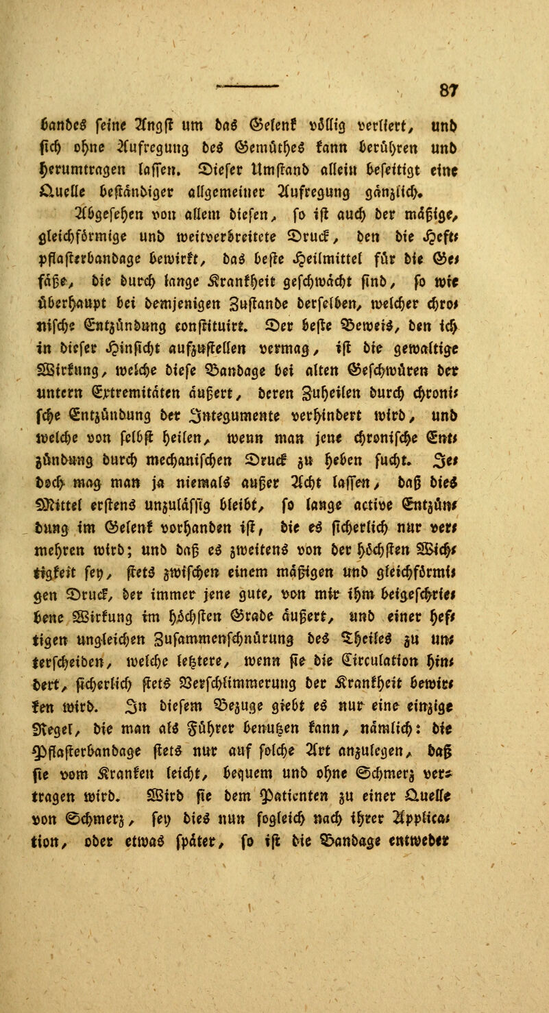 tanbcß feine 2fn9|l um taö (Sdenf »öfft^ vertiert, un^ ficft o^ne ^Cufrcgung fceö ©emöt^eg fann i)eröf)rett un6 herumtraten (offen. 2)tefer Um|lant> allein ^efeitigt eine O.WCÜC 6efldnbic)etr öUgcmeiner ZaftcQUWQ ganjücf). 2(69efe^en von aüem liefen ^ fi> ifl auc^ öer mdßi^e^ gleichförmige unb ttjeitver^reitcte ©ruif, ben bie Jpeft* ^fiajIirOanbflge kwirft^ bai 6efle .^etimittel för t)ie &(t fa^t, bu twd) knge ^ranf^eit gefc^wac^t finb/ fo wie öber^ttpt bei demjenigen SuftanOe berfelkn/ meieret c^ro* ttifc^e CutjönDung eonfrituirt ©er 6e|le Q^ewei^, ben ic^ in tiefer Jpinficfjt aufeufleflen vermag/ i|l bic ^ewalti^t SBirfung, weiche tiefe Q^anbage Ui alten ©efc^wören b^t tmtcrn ^jrtremitdten du^ert, bcren gu^eiien burc^ 4roniJ fc^e Sntjönbung bn ijntepmente ver^inbert witb, mb voü^c von felbfl f)ciien^ tvenn man jcnt c^ronifc^e ^nu jöntang burc^ mec^onifc^en 2)ruef §u §e^en fuc^t» 3^' tec^ ma(^ ma» j« niemals au^er 2Jc^t laffen> tag tie^ fSKtttei er(leni5 unjutdffig 6iei6t, fo lange active (2^t5ötif tittag im ®e(enf vor^anben i(J, tie H ftc^erlic^ nur vew mehren wirb; nnb ba^ c$ jtveiten^ von ter ^6<^jlm SBtc^^ tigfeit fep/ ptß jtvifc^e« einem md^gen mit gfeic^förmii gen 2)rucf, ber immer jene gute, vi>tt mir t^m ^eigefc^riei tene SBirfung im ^icjllen ©rabe dugert, unb einer ^epr tigen ungleidjen Sufammenfe^nörung te^ Z^exU^ au Utw terfc^eibeu/ tvelc^e le^tere, ivenn fie bk ^irculatioti f)m tert, p4)er(ic& fJet^ 23erfc^fimmerung bec ^ranf^eit hmitf fett mirt. 3« tiefem Q^eguge gie6t eö itur eine eitt^ige Svegel, tie man nU gö^rer 6enu6en fann, ndmlic^: tie g)f][ajterl>anbage j^et^ nur auf folc^e Ztt anzulegen, tag pe \)om Uranien (eic^t, bequem mb o^ne ©c^merg vet^ tragen ivirb. Sötrt pe bem ^aticnun gu einer ÖLuelfe \)Ott ^c^merg, fei) tiel nun fogfeic^ »ac^ i^rer 'MppUcai tioU/ ober ctm€ fpdtetr, fo ift tie ^anbage emtvctn