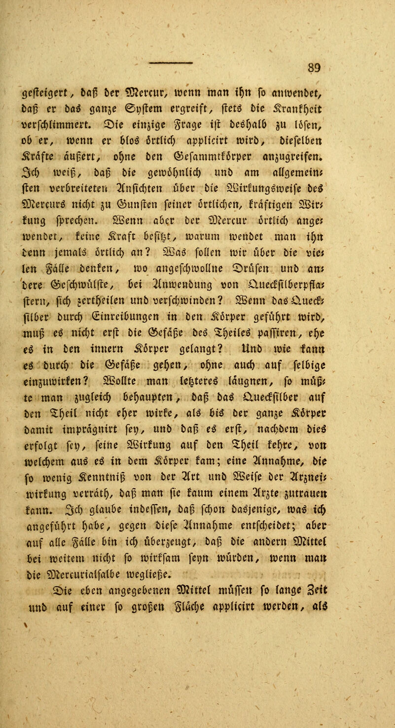 öcfTcigert, ba^ ber iD?evcur, mnn man if)n fo «niuenbct, t)ci0 er bö^ ganje ©i;ftem ergreift^ jlctö t)tc Äranf^dt verfc^ltmmcrt. ^tc etnjtge grage tjl bcM)alb §u I6fcn, dO er, wenn er hki örtHcf) appltcirt wivb, biefcibcn Gräfte nu^crt, o^ne tcn ®efammtf'6rper anjugreifem 3cf) wei^, ba^ bU QC\M)nUd) unb nm alfgemetn? jten ver6retteten 2(n|ic^ten über bic SDir^'ungöiveife beö Sötercurö ntc^t ju ©unflen fetner örtlicOen, h'dfttgen 2ßtr^ fung fprecf)en. SÖenn aöer ber ^Oiercur Mid) aixQCt iDenDet, feine straft hcfi%t, warum wenbet man if)n benn jcmalß örtHd) an? Söaö foden wir ii6er bie vte* len Satte benfen, wo angefd;wDllne Brufen unb mt bere ©efc^wuifte, Oei ^(nwenbung ^on 0.uecfft(6erppa^? jtern, fic^ lert^eiten unb \3erfd;winben? Söenn baö 0.uecf? ftiber burcf) Einreibungen in ben itörper geführt wirb, mu^ eö ni<i)t erjl: bie ökfa^e be^ *5^ei(eö paffiren, e^e ei in bcn Innern Körper gelangt? Unb wie iann eß bntil) bi^ ©efd^e öe^en, o^ne auc^ auf fel6ige einguwirfen? S^oilte man le^tere^ tdugnen, fo map; tc man jugietc^ b^^aupcen, ba^ bai CiuecffitOer auf ben %f)ti{ nic^t e^er wirfe, al^ bii ber ganje Ä6rpct bamit tmprdgnirt fei;, nnb baf, ei erfl, nacf)bem bici erfolgt fci), feine ^Kirfung auf ben ^^eü fe^re, von welchem au^ e^ in bem ^6rper fam; eine 2lnna^me, bic fo wenig Äenntni^ von ber Tivt unb Steife ber ^fr^nei; Wirkung verrat^, ba^ man fic faum einem 2(r5te gutrauett fann» 3cl) glaube inbejTen, ba^ fcbon badjenige, toai tc^ angefül)rt f)C[hc, gegen biefe 2inna^me entfcl)eibet; abetr auf alle gdlle bin ic^ überzeugt, ba^ bic anbern iDZitteC bei ivcitnn nid)t fo wirffam fei;n würben, wenn man bic 9]tercurialfalbe wegliefe. 2)ie eben angegebenen Mittel müJTcn fo lange SHt unb auf einer fo grogen glac^e applicirt werben, aH