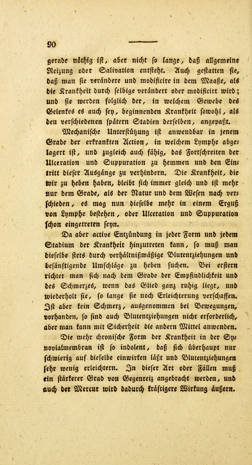 gcrnbe t\6tf)iQ if!/ oBer nid)t fo Un^e, tag ölf^cm^lne SKctöUng ober ©aHüatton entfielt. Tiud) Qe^atun pe, tfl^ nnm fie vtvänbcu unb mobifictre tn bcm ?OZaa{e, aii bie ^vant^cU burcf; fclOi^e verdnbert ober mobificirt wirb; unb fte werben folglich Der, tn welchem Qocwcbc hei ©etcnfe^ c6 «uc^ fei;, öegtnnenbcn ^ranf^eit fott)oI)(, aii ten verfcr)iebenen fpdtern ^tabien berfetOen, m^e\>a^L '^}lcd)ani\d)e Untcrflö|uncj t|t an«)enb6ar in jenem ©rabe ber crfranften ^Cction, in welchem £vmpr;e a6gc; lagert i(t, unb jugteic^ aud; fd^ig, ba^ Sortfcf)reiten ber Ukeration unb 0u|)})uration 5U ^emmen unb ben ^in^ tritt biefer Tlu^gdnge ju ver^inbern. 2)ie Äranf^eit, bie tüir 3U ^e6en ^abcn, hkxH fid) immer gleich unb i(t me^r nur bem ^rabe, aU ber Statur unb bem SBefen nac^ ver; fc^iebett/ e6 mag nun biefel6e me^r in einem €rgug »on £i;mp^e Uftef)en, ober Ulceration unb (Buppuration fc^on eingetreten fei;n. 2)a aOer actioe €nt5önbun3 in jeber gorm unb jebem ©tabium ber Äranf^ett Einzutreten fann, fo mug man tiefelbe jlet^ burc^ \3erEdttnigmdgi9e ^Mutentjie^ungen \xnb iDefdnftigenbe Umfcl)(dge gu f}chen fuc^cn. ?5ei erjlern tid^tct man fic^ nac& bem ©rabe ber Smpfinbtid)!eit nnb te^ (Sc^mer^e^/ wenn bci^ Ooliet gcma ru^ig liegt, unb Wieber^olt fie, fo (ange (le noc^ Erleichterung verfc^ajfen. 3(1 a6cr Uin ©c^mer^, aufgenommen hei Q^ewegungen, »orr)anben, fo pnb auc^ ^lutentjie^ungen nic^t crforberiic^, «6er man fann mit ^ic^er()eit i>ie anbern 93^ittel anwenben* 5)ie me^r d)vmi\d)e gorm ber Ärant^eit in ber ^\)i jiomatmem6ran ift fo inbolent, lia^ jicö öberl)flupt nur fc^wierig auf biefel6c einwirken (d|3t unb QMutentjic^unge« fe§r wenig erletd)tern. 3n biefer Zxt ober gdHen mug , «in ftdrferer ©rab von ©egenreiä angebracht werben, un5 nuc^ Ue iSUrcur tcitb baburc^ frdftisere ^irfung dugcrm