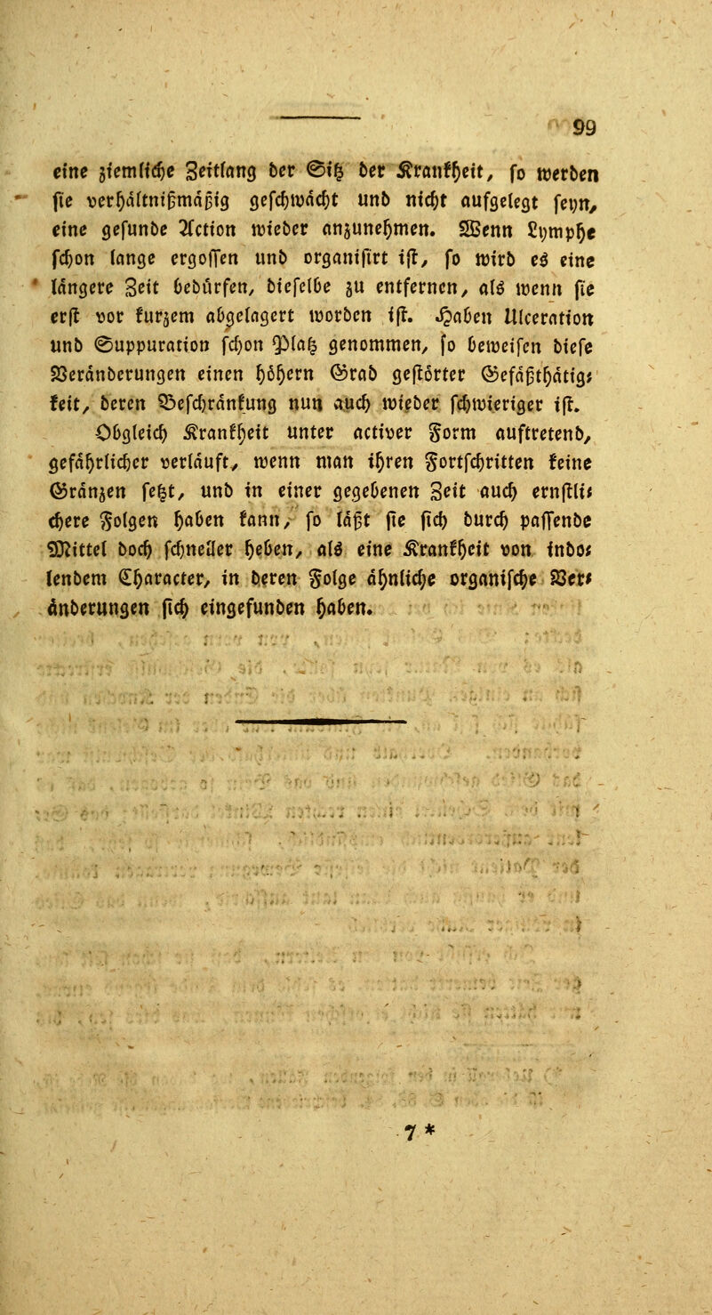 eine limli^e 'ßeUtanci bcv @f§ tet ^ranf^cit, fo werben fie ver^dftni^mdpig gefd)tDnc^t unb ntc^t aufgelegt \e\)tt, eine gefunbe 2Cctton lieber nnaunc^meit. SBentt Sijnip^e fc^on lange ergoiTen unb organtfirt t{l^ fo wirb eö eine längere Seit Oebörfen, biefelOe ju entfernen, a(ö wenn fie erfl \?or fur^em ab^eia^cvt werben i(?. .^aOen Ulceration unb (^uppuration fd)on $>{a^ genommen, fo Oewetfen biefe Söerdnbcrungcn einen ^ö^ern ©reib gejlorter ©efn^t^dtig; feit/ bercn Q3cfd)rdnfung nun iiuc^ wieber f^wieriger t(?. OOgleic^ ^ranff;eit unter nctiver gorm auftretenb, gefährlicher verldufty wenn man i^ren gortfc^ritten feine Öjrdn^en fe|t, unb in einer gegeöenen '^cit md) evnftiit c^ere 'Sollen f)aUn fann, fo U^t jte f\d) bwxd) pafTenbe Mittel boc^ fc^neiler f)ehm, aU eine ^ranf^^^it von inbot fenbem €§aracter, in beren Sotge ä^niid)e organifc^e 23er^ Ättberungen (ic^ eingefunben f)aben*