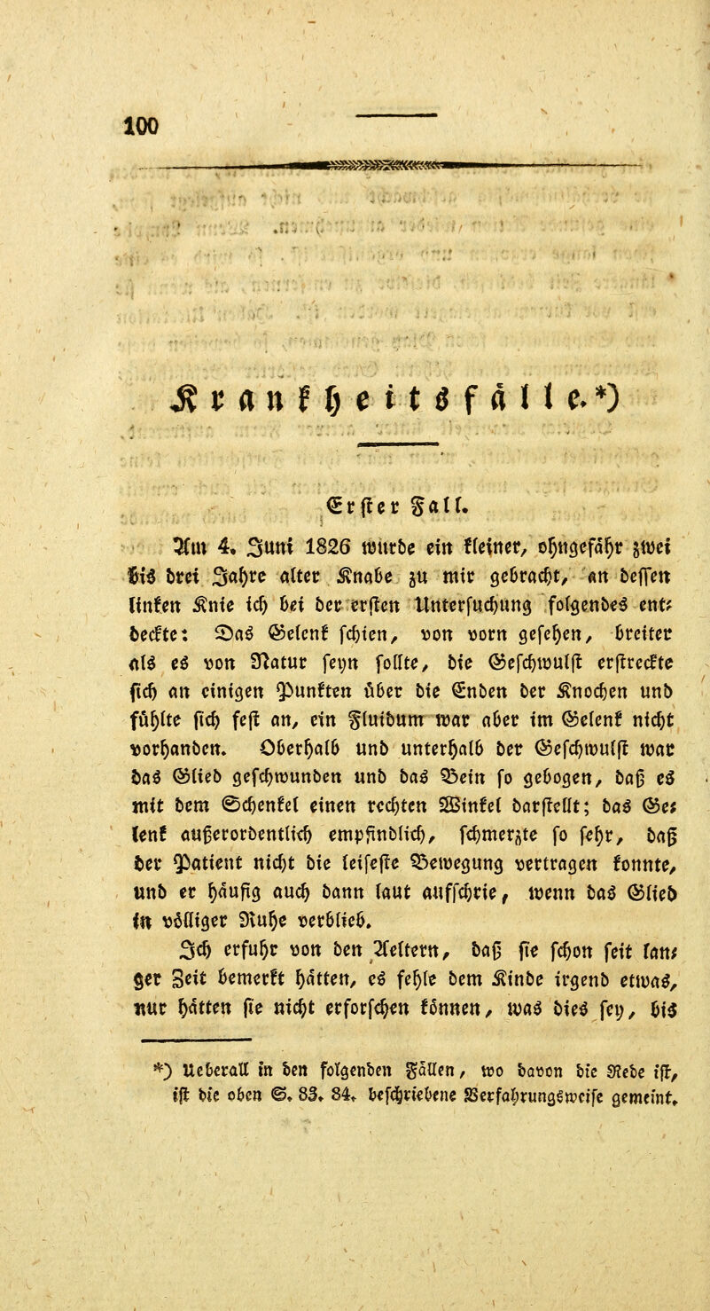 StanftjcitSfalt c*) 5(m 4, 3uni 1826 ttjurbe ein tiexmt, o^ttöefd^r gwei 16i^ brei Sa^rc alter ;^na6e ju mtt gcürac^t/ «n beffen Ifnfett Ante ic^ hei bcu erjlen tlnterfuc^ung fot^enöe^ ent? tecfte: 5^a^ ®e(enf fcfjten, von vorn gcfc^en, (jrctter <tt^ eö von Statur fepn Rollte, bic ©efc^wutjl erjlrecfte ftc5 «n einigen Q^unften ö6er Me €nben ber Änoc^cn unb füllte ftc^ fej! an, ein glntbum njar n6er im ©elenf nic^t vor^anbcn. C0er^ciI6 unb unterhalb ber ®efc^mu(|I n^ac öaö Qbiub gefc^TOunbcn unb ba^ Q3etn fo gebogen/ b«^ eö mit bem 0c^cnfet einen rechten SStnfci barflctlt; baß ®e; (enf au^eror5entli<^ empfinblic^, fc^merj^te fo fe^r, bng ter Patient nic^t bk Ui\efc Q^etvegung vertragen fonnte, wnb er ^«uftg auä) bann («ut auffc^rie, ivenn baß &iUt> in völliger Stu^e ver6(ic6. 3c5 erfuhr von ben 2feitern, ba^ fie fc^on feit fan^ §er ^dt Bemerft f)ätUit, eö fe^le bem ^inbe irgcnb ettua^, nur \)Mtm (le «i^t erfocf<§en fßnnen, waß bie^ fei;, hi^ *) Uc&crall in Un fotgcnben fallen, ttjo &a\5on bte «Kctc tff, tjt feie o&cn ©♦ 8S» 84^ bef^rie&ene 8Scrfar;run3€«)cifc gemeinte