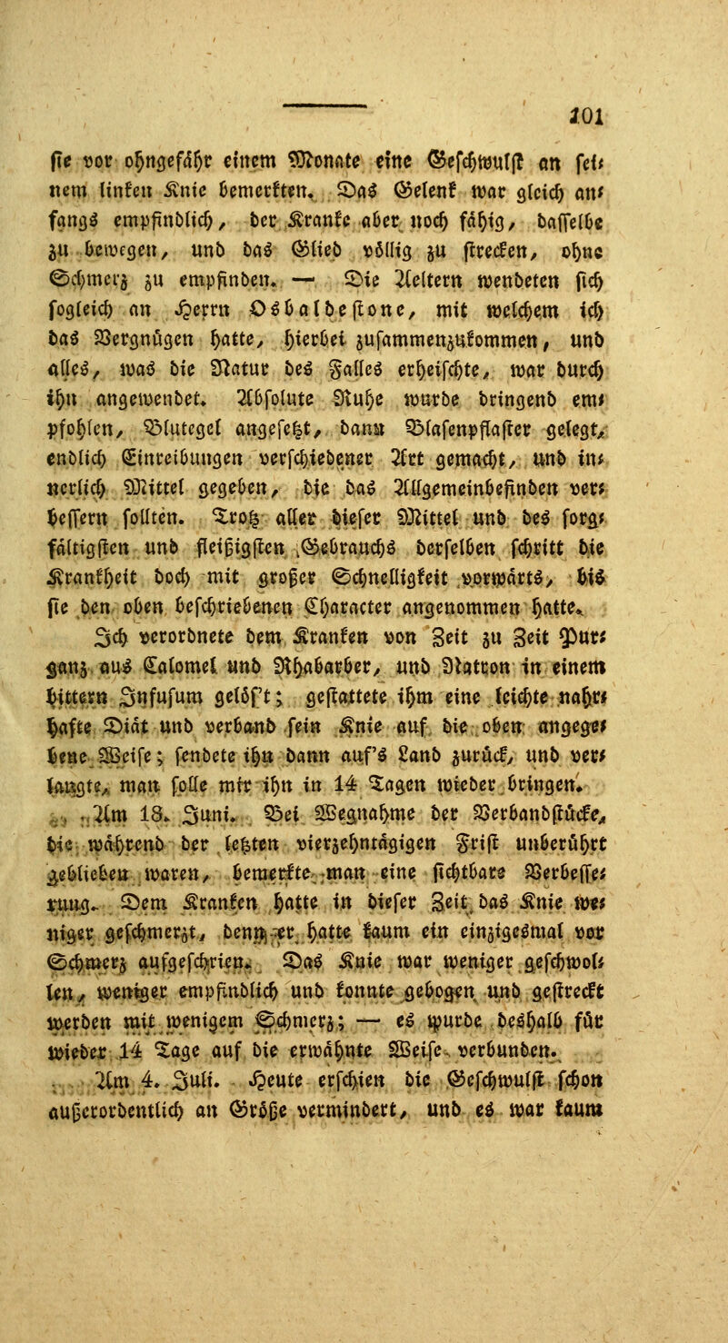 2.0X pr Dot o^n^efd^c einem tO^onnte eine ®efc^ttJ«((! on fef< nmiinUn ^nie henuttmu ^ai (55elenf war gleich mu fang^ empfinbltc^, t)cc ,^rcinfc a6er noc^ fd^tg, baffclöc ju Oemcgcu, «nb bai &iub \j61Itcj gu (Itrecfett, o^nc ^d)mer5 5U empfinbciu, —, ^U Ticlutn mnbctcn fic^ fogUicj) ein S^cmx O^Oatbeflone, mit ttjetc^e^m ic^ t>aö 23ergnö3en ^attc^ ^icrOei jufammcttplommett, unb Alks, ivciö bie Statue beö gallcö er^ff^te^ war bucc& i^n awQcmnbcU 2(6folute Stu^e marbe bringenb emr Pforten, Q3luteöc( ang.efc|t, banu Q3(afenpfla|Icr geleciv Cttbtic^ (2Eint:ci6uncjen \3erfcf)iebcn2C 2fet gemacht/ unb inf mvM) 93iitte( gegeljcn, bie ba^ Mgemeinöefinben y^m ^effern folltcn. ^ro^ attet lief^^ 5)3^itterunb be^ fora* fdltigflctt unb fletgigll^tt ,^eOratt4ö betfel^en fc^^itt bie ^ranf[)cit bod) mit grofcr ^c^ncüigfett .»ortpdrt^/ ^i^ fie ,b^enr oOenJ>efc^rieOenett €r)Aractcr angenommen ^atte*. 3c^ \>erorbnete bem ^ranfen von Seit au geit $ur; ^unsöUj^ ^atomel unb 3l()a^avöer^ unb Dtatcon In einem ^itte^ß 3«Ww«^ Ö^J^f^> geflaftete i^m eine (cicjte «aft« l^afte 2)id|: unb «er6a«^ fein ^nie auf. bi^: o6en, aiigeg^^ ^ene^lSSeife; \cnbcU i^n bmn anfi 2anb jurucf/ unb ^im Im^H^ ?^^ fP^^ mir i^tt in 14^agett wifbec.Oringen* ^j» riflte 1%-3^»W, ^ei 2öeätta&me bet ^cthmb^Me^ ^$: tvd'^rcnb ber J^^ten vierae&ntdgigen Sri|I unöcru^rt ^iUUUn \y>axm/ ^em^tlte;;»ian eine jic^tüace Söer6efi!e^ ^jj«i5^' ©enx ^canlen §a|te in biefer geit^ ba^ Änie tt>«^ juger gcfc^mer^t^ ben^^er ^att^e laum ein cin5tgcöma( 100c ^4mer$ aufgefc^ricn*; 2)a^ ^nie n)atr iDenigec g^cfe^öJoU leU/ ^eni^ec empf^nblic^ unb konnte geljo^ett unb gejlrccffc ttverben mitJi^eni^em ^^c^mcca; — e^ i|>ui:be beä§al6 föc ji^iebex 14 ^age auf bi^ cma^^tc ESSeifc, )jcr6unbem . 2lm. 4v3uii. ^eute erfc^ien bie ©efc^tüutfl fc^oti öußccorbcnttid^ an Qdt^^e verminbect, unb eö mar faum