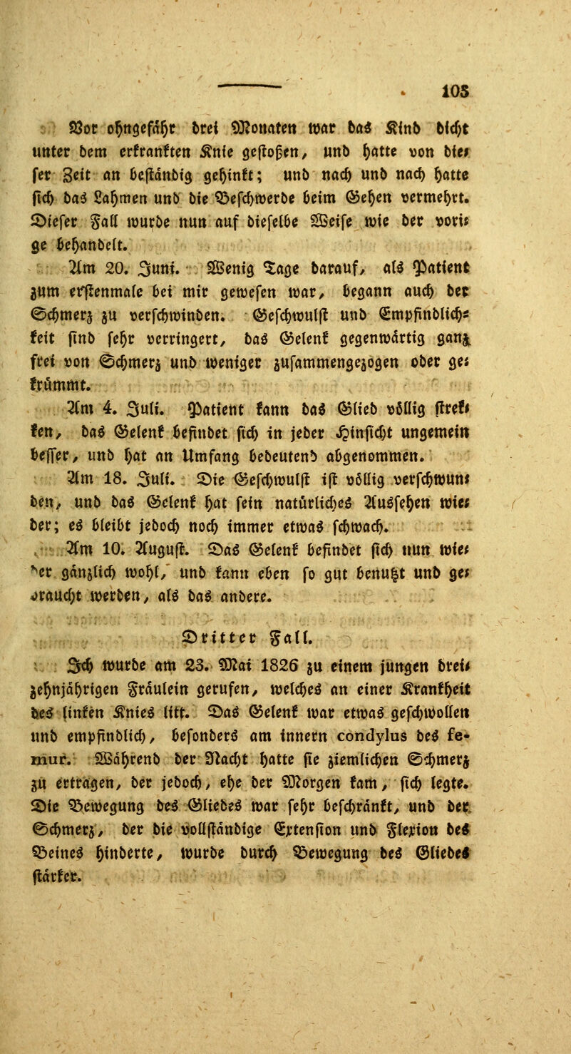 ^ 105 93or o^ttöcfd^r trei 9]?oiwtett mt tai ^inb bid)t unter bem erfranften Änfc gcjto^en, Mttb ^atte von bin fer Seit an ücjldnbtg gc^inft; unb tiac5 unb nad) ^atte |tc^ baiJ Säumen unb bie Q3efrf)tt)erbe 6ctm ®e^cn locrme^rt. Jötefer Safl würbe nun auf biefelöe iSSeife wie ber vom ge ^e^anbelt. 2im 20. 3uni. SSSenig ^a^e barauf, «U Qirttfent aum etff!enmn(e bei mir öewefen war/ begann auc^ bet ©c&merj ju verfc^winben. ©efcfewulfl unb (SmpjrnbUc^s feit |tnb fe^r verringert, bai @elen! gegenwärtig gan^ frei von ^cjmerj unl> weniget a«f«tnmenge5ogen ober ges frommt. :: • :' - 2(m 4. 3u(i. $)atient fann baö (^Heb »ßttig ffrefi fen, ba^ (55elenf ^epnbet fid) in jeber ^in^jlc^t ungemein Keffer/ unb r)at m Umfang Oebeutenb abgenommen. 3(m 18. 3uli. SDie ®cfrf)wu(fl ift \)6ßig verfc^wun* ben, unb ba^ ©clenf ^at fein natörlicfteö 2(uöfe^e» wie; ber; eö bleibt jeboc^ noc^ immer ctwa^ fc^wac^. ,' 2fm 10. 2(ugu(^. S^aö @elenf befinbet fic^ um Wiet **er gdniUc^ wo^t/ unb fann eben fo gut benu|t unb ge? 4)rauc^t werben, aU bai anbere. ^Dritter gatr. u ; Sc^ würbe am 23. 9D?at 1826 gu einem jungen breii je^njd^rigen Srdutein gerufen / wetc^eä an einer ^rauf^eit i^e5 (infen Änie^ iitt. 5>aö ®e(enf war etwai gefc^wottett unb empftnblic^, befonber^S am innern condylus bei £e* mur. SSn^renb ber S^ac^t ^atte fie ^iemiic^en 0c^merj jü ertragen/ ber jcboc^/ ef)e ber iD^orgen fam, ftc^ (egte* 2)iß Bewegung be^ ^liebeö war fe^r befc^rdnft/ unb ber, ©c^merj/ ber bie voüftdnbige (Sjt'tenfion xinb gtejciott be* ^iim$ ^inberte, würbe burc^ Bewegung bei ®licbe$ ^rfe^.