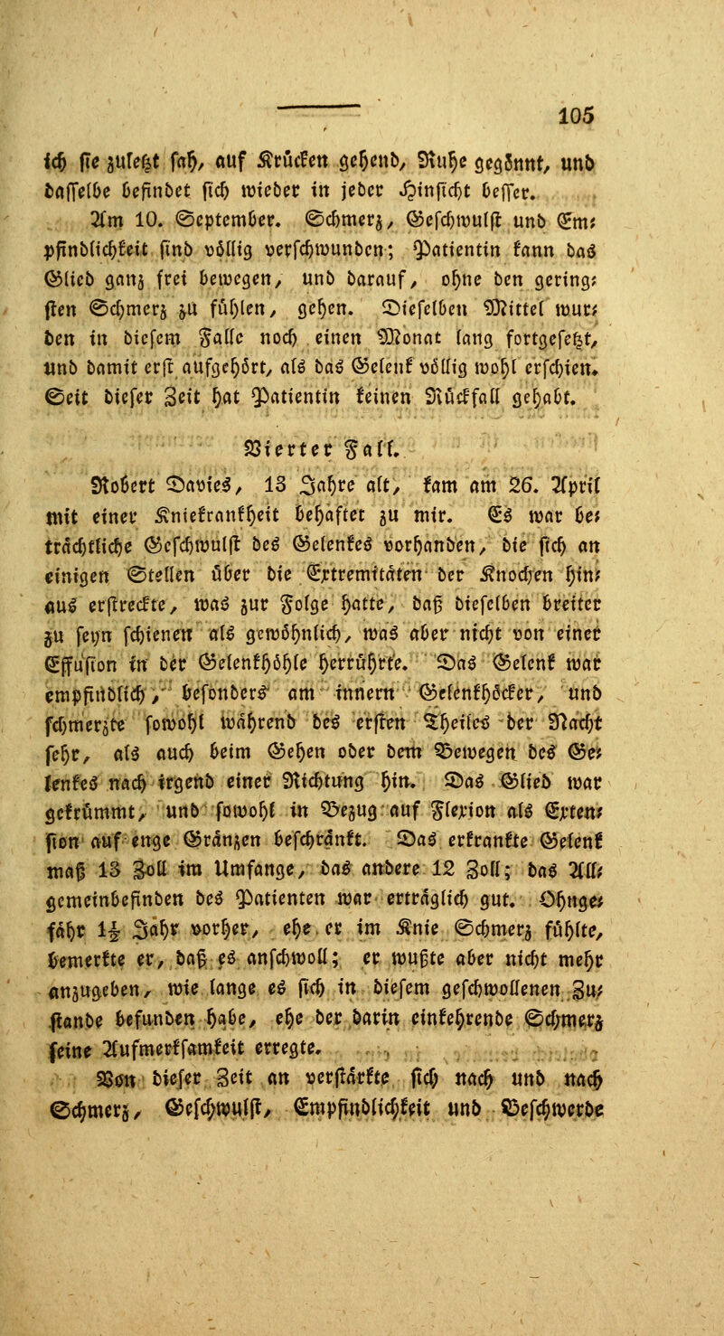 t»a(Te(Oe 6efint)et fic^ tmeöec iit jeöci: Jptnfic^t OejTcc. 2fm 10. @cptcm6er. ©cbmerj, ©efd)iDUlfl unb ^m? ppnbltc^fdt finb völlig vcrfc^wunbcn; Qinttentin fcinn baiJ ©lieb gcittj frei betvegen, unb barnuf ^ o^ne bcn gering? flen 0c^mers ju fur^lcH/ ge^en. ^iefelben 93^itte( muc^ tcn in biefcm Sadc noc^ einen ^D^onat («ng fortgefe^t, tinb bcimit erfc aufge^ßrty aU baß ®e(enf völlig luo^l erfd}ien* ©eit biefer Seit W 3^«tientin feinen 9vi4cFfan gc^a^C. fBicvtet %att StoScrt^civiei, 13 Sn^re alt. Um am 26. TTprif mit einet* ^ntefrnnf^eit be^öftet 5U mir. S'^ wöt be? trdc^tticfje (S)crd)tüul(I beö ©elenfe^ vor^anben/ bie pc^ att €iniQen Stellen über bie €*jctremftaten ber ^noc^en ^in? 4ini er(!rec!te, waß gur Solgc §atte, ba^ biefclben breiter p, fei;n fc^ienetr al^ gemß^nlic^, n^ö^ aber ntc^t von einet €ffufion in bec (^elen!§5^le ^erru^rte. '^ai ©etenf wat cmpfinbtic^/^ befonber^ am fnrient ' i^cl^nf^acfet/ unb fd^mer^te fomo^t iva^renb beig c'rfien ^^ile^ ber tftcid)t fe^r, aH auc^ beim ©e^en ober bem ^eivegen^ bc^ ®r; fenfeö nac^ irgehb einer Slicbtung ^itr. ©a^ ©Heb war gefrommtA '«nb'fowo^C in Q^egug auf Slcji-ion alö ^jrtett? pen' auf ettge ©ranj^cn befc^rclnft. 2)aö erfraufte ©efenf mat IS goü im Umfange/ ta^ airbere 12 3oH; baß Züt gemeinbepnben bcß $)atienten 4p«r'erträglich gut. C^nge; fd^r H 3«^^^ vorder/ e^e.cr im Änie ©cbmer^ füllte, ^merfte er, baß eö anfcbwoü; er m^tc aber nic^t me^r anäugeben, wie lange eö pc^ iit biefem gefdjtüodetten Su; ^an^c befunben ^abe, e^e ber,barin einfe^renbe <^cf;merj feine 2Cufmerffamfeit erregte, , , : ....:'> §80n biefer Seit an verpMte, pcT; jtac^ unb nac& 0cf?mer§, Qö^l^mß, ^mppublic^feit mb ^efc^werbc