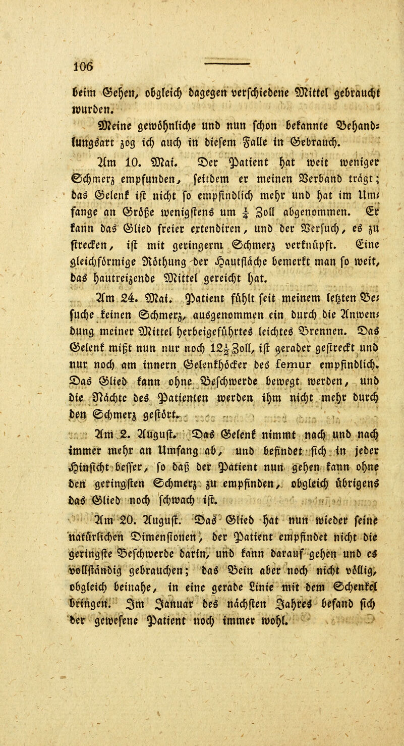 io6 Uim ®c5eU/ oh^Uid) bagegen verfcf)icbene ^HitUl öcOi'au(^t tombciu iD^ctne Qmif)nUd)e unb nun fc^on hdannte ^d)mbi tUtt^öart 503 ic^ and) in bfcfem %(iüc in ©ebrauc^. lim 10. iS^af. ©er Qiatient ^at weit iventgeir ©Camera empfunben^ feitbem er meinen 33erbanb tragt; ta^ QDclcnt ift nic^t fo cmpfinb(icf) me^r unb f)at im i\mi fange ein ®röße iDenigjIen^ um i SoU abgenommen, ^t fann baö ®tieö freier eji'tenbircn ^ unb bcr 23erfuc^, cö 5U precfen, i|l mit geringerm ^c^merj verfniipft. CEinc Sleid)f6rmige 3v6t^ung -ter ^autfldc^e 6cmerft man fo mit, baß ^autreijenbe iS^ittet gereidjt ()at. 2fm 24. ^:(iai» 5>atient fö^lt feit meinem Ce^ten ^ct fuc^e feinen (Sc^merg, aufgenommen ein tüvd) bie 2fmt)eni J)Ung meiner 93?itter ^erbetgefu^rte^ leid)teö 33rennen. ^ai Q5e(enf mi^t nun nur nocf) 12J3oIf/ ift geraber geflrecft unb nur noc^ am tnnern ©etcnfftßcf'er beö femur empfinblic^» ^aß (^iicb tann o^ne Q5efc^n)erbe bewegt werben, unb tie 37ac^tc bc^ ^^atientett werben i^m nid)t me^r burcft pm @(^mer5 gepört, > . , 2(m 2. 2fugu(I* SDaö ©efenf nimmt nac^ unb nac§ immer mcftr an Umfang aO, unb befinbet ftc^ in jeber ,^inficf)t bejTer, fo ba^ ber ^^atient nun ge^en fann o^ne tcn geringften ^c^mera 5U ^mpfinben, obgleich öbrigenö tai ©lieb noc& fct)Wac^ ifl. -' ^rm 20. 3(ugu(lt. Sa^ ©lieb ^at nm wieber feine ndtörfic^cn 2)imen[ionen/ ber ^atitnt empfinbet nic^t tic geringfle feefc^werbe baxin, unb fann barauf ge^en nnb cß i>o[f|!dnbig gebrauchen; baö Q3cin aber noc^ nicbt völlig/ cbgtetch beinahe, in eine gerabc £inie mit bem ©c^enfel iringerfi 3m Sanuar bcß ndc^ften ^af)u$ befanb fic^ ber gewcfena ^iaticnt nocf; immer wo^U