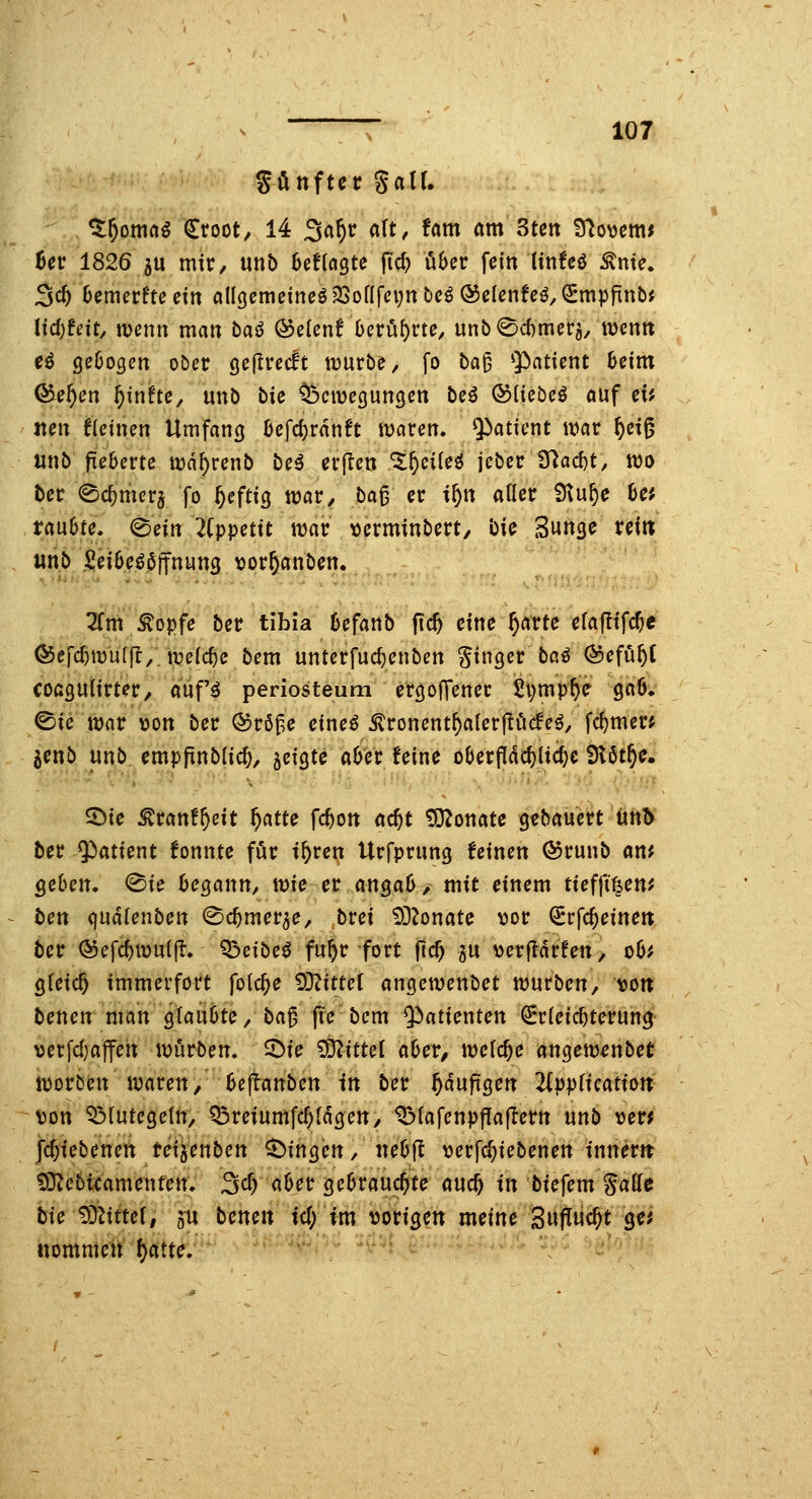 SönftecSair. ^^oma^ €root/ 14 Sa^r a\t, Um am 3ten 9^o\jcmi hev 1826 5U mit/ mb hdkQte ftc^ über fein Itnfeö ^nte. 3c^ 6emerftecm alI()cmcincö33onfei;nt)Cö®ßUnfcö,^mpfinbJ ltd;!nt, njenn man baö &eUnt beru()rte, unb0d)merä, wentt eö 9e6ogcn ober gcfiredt iDurbe^ fo ba^ ^Patient heim Q^e^cn f)\iiUc, unb bk ^Dciücgungen bc^ ©liebeö ouf ci^ Jißrt f{einen Umfancj 0cfd)rdnft waren. Q^atU-nt war ^et^ nnb fieberte wd^renb be^ erfletj Zf)ciU^ jebcr 37ad)t, wo bcr <Bcf)merj fo ^eftig war, ba^ er i^n aQcr Dtu^e 6ej taiihte. (Bein 2(ppettt war \)erminbert, bie Sunge ret» «nb SeiOe^ßjfnung tjor^anbcn. Tim ^opfe ber tibia üefaiib (ic^ eine ^arte efafltfc^e (^efc^wu(f!/ welche bem unterfuc^enben Ringer baö ®efu^( coß3U(irter/ auf'^ periosteum eröofTener £vmp^e gaö. ©te war öon ber ®rßf,e etne^ ^ronent^alerjlöcfe^, fdjmer; ^enb unb, empfinblic^, ^eiQtc «6er feine oOerpdc&lic^e fJlöt^e. ©te ^ranf^cit ^atte fc^on öc^t 532onate gcbauert üh^ ber Patient fonnte för i^ren Urfprung feinen ®runb am 5e6en, @ie begann, wie et an^ab, mit einem tiefft^en? bex\, <\\xoXe\\bex[. (Sc^mer^e, brei £OZonate vor ^rfc^eineit ber Q5efc^wu(fl. Q3cibeö fu^r fort fic^ ju ver|idrfen> o6# gleich immerfort folc^e ^im\ angewenbet würben, uon benen man glaubte, ba^ fi'e bem Q^atienten Erleichterung >)erfd}affen würben. 5^ie Mittel aber, welche augew^nbet werben waren, USjianbexK in ber ^duftgen 2(ppficatioJt von Q3(utegeln, ^reiumfc^ldgen, ^lafenpflaflern \xxib ver^ ]6)iebemxi te\iex\,bexi fingen, nebjl verfc^iebenen inner» £0^cbicamenfeir. 3c^ aber gebrauchte «uc^ \\\ biefem gaUe bie ^limX, 501 benen tcT; im vorigen meint 3«Nc^t ge^ nommen ()atte. ''^^ ^ \ ^'