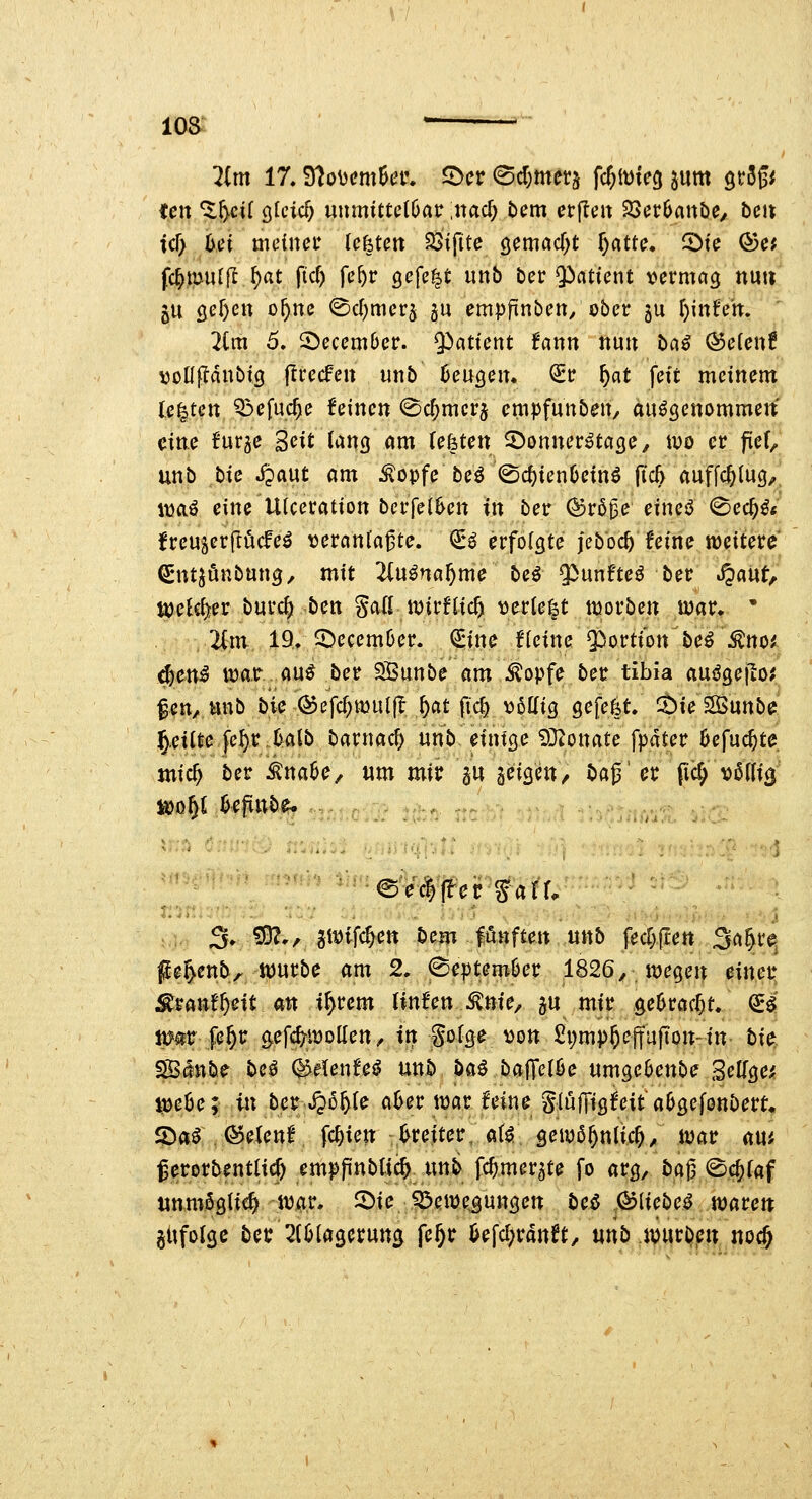 loa- ' lim 17. ?ftoMcmUv, ^ev ^d)tnc^ fc^ivieg pm QrSgi tßn%^iiQkid) nnmituihav \na<i) t>em erfle» 25cr6anöe/ bcu icf; 6ei meinet lefetctt SStjite öemacT^t ^atte, 5)ie ®e< fc^mulfl r)at fic^ fe^r öefe^t unb ber $)aticnt vermag nuu ju öef)ett of)nc (^c^merj gu empfinben, ober 5U l}inU'n, 2lm ö. 2)ecem6er. Q^atient fann nu» ba^ Q5cient vollfldnbtg (Irecfen unb Beugen, <£t: ^at feit meinem legten Q3efuc^e feinen (Sc^mcrj cmpfunben/ aufgenommen eine furge Seit (ang am Uhtcn 5)onner^tage, wo cv pef, unb bie ^aut am ^opfe be^ ^c^ienOein^ ftcö auffcjtug;, i\)aö eine Utceration bcrfel^en in ber ^r5^e eineö 0ec^^< jfreuäerftöcfe^ vereinbarte. €^ erfolgte jebbc^ feine weitere (Sntjönbung, mit 2iu^na^me beö Q^unfteö ber S^ant^ mUl^ev burc^ ben Sali ivirflic^ verte^t tvorben mar. • 2im 19. ^ecemüer. ^ine ffeine Qiortion be^ ^no^ djcn^ ttjar au^ ber SBunbe am ^opfe ber tibia aus^geilo; f en, unb bk (^efd)WUl|l ^at fic^ voKig gefefet. ^ie SSunbe ^.eilte fel)r 0atb barnac^ unb einige 93i0ttate fpater öefuc^te jnic^ ber ^naöe, um mir SU geigen^ baß er pcf; v^tlig ^o^i Befinb^ ' ©ecijler f äff. 3. S£ft., ^iDifc^en Dem fünften unb fecr>|tett Sa^re pe^enb^ tvurbe am 2. (September 1826^ wegen einer ;^ranf^eit an i^rem linf'en ^nie, ju mir ge^rac^t. (i4 mm §Qf)v gefc^ivolfen / in gofge von £i;mp^effufton-in tie ^inbe be^ ^etenfe^ unb Ui bajTeföe umge6enbe Seligem ^eöe^ in ber Jpo^fe a^er tvar feine SlülTigfeit aögefonbert« SDrt^ . ©elenf fc^ien J>reiter, a(^ gewß^nlic^, war am gerorbenta^ emppnbti^ unb fc^mer^te fo arg, baj3 <Sc^faf unmöglich war. 2)ie Jöewe^gungen beö .^Hcbc^ traten gUfofge ber 2(0iagcrung fe§r ijefc^ranft, unb .ivurl^^n nod^