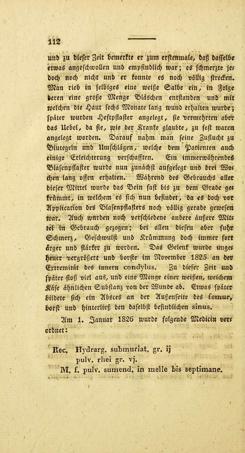nUb ju hUfcv Seit Umctfte er jum ctpnmak, beiß baffdöe etttja^ aiiöcfc^wonett unb cmpftubUc^ n)ar; c^ fdjmct'stc je; t)oc^ ticc^ ntcT^t unb ei* fonntc ci tiocf) vöÜtg flrccHcn«. 93^an vieb in \cihiQcß eine ivei^e @al6e ein, in gotge ^eren eine sro^e 53ien9e ^ldM)en cntflciirbcn nnh mit jüetc^en bie ^dut Ud)ß ^lernte lan^ wunö erl)a(ten würbe; fpater n)urben J?eftp|Tfl|Ter «ngcleöt, jTe \)ermc^rtett a6ct taö Ue6e(/ ba fe,, wie ber Äranfe glaubte, ju fe|t maren <ingetei)t werben. SJ)arcjuf nn^m man feine SufTuc^t gu felutegeln xmb Utnfc^Idgen, welche tem ^cttictiten iiud) einige (Erleichterung ^jerfc^ajftcn. €tn immertrd^retit)e^ ^iafenpjKajTer würbe nun gunnc^fl aufgelegt «nb bret 'tB-oi 6)cn lang offen erhalten» SSd^renb be^ (SctJrtttid)^ diec biefer 93^tttet würbe tciö Q3cin fa|l 6t^ ju- bem ^rabe ge^ Irfimmt, in welchem e<J fic^ nun kpnbet, ba H bodi) mt ^CppHcation bt^ 53lcifenpf[a|terö noc^ 'ööüig gerabe gewefett war. Zu^ würben noi^ \)erfc^iebene nnbere dunere 93tif^ tet in '@e6rau(^ gebogen; hei allen biefen a6er fu^r ©c^mcrg^ ^efc^wu((t unb Krümmung boc^ immer fort crger «nb t^drfer gu werben, ©a^ ©elenf wuröe «ngc* ^euer '^crgr^^ert unb tjorjle im S^owm6er 1825 an bct €jftremitdt be^ tnncrn condylus. 3u bicfet Seit un5 fpdter f 0^ Y»ic{ au^, unb eine £02cngt einer wei^^n, weic^{?in j^dfe d^nltc^en ©uüflnnj i3on ber ^unb« a6. <ima^ fpdtct Bilbete fi^; ^i'*^ 2iHceß m ber 2Cu^enfette be^ femur, ^tjrjl ünb ^interlie^ ben bafcl{>(! 6eftnblid)'en sinus. 2Cm 1. 3««w«t: 1826 würbe fot^enbe S3tebicin mxf orbnct: Rec. Hydrarg. suLmufiat. gr. ij pulv. rhei gr. vj, M, f. pulv. sumend» in meil6 bis septimane.