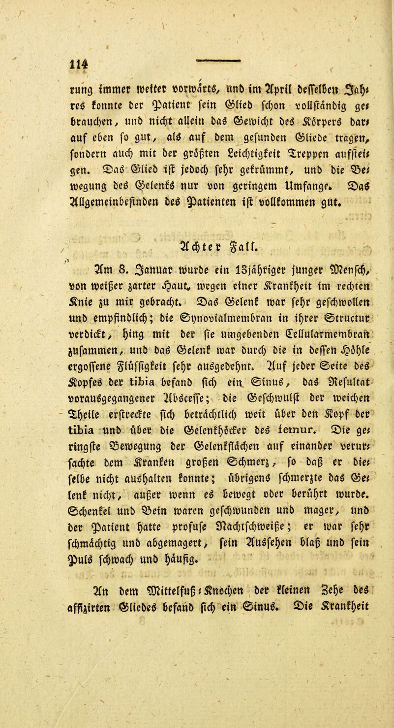 tum immer weitet \)ont)4tt5, wnö im ^fpril t)e(re(0en 5(^ty re^ fonnte tct Patient fein ©Heb fcf)on toüfTanbig Qtt hvand)cn, unb ntc^t allein ba^ ©erntest be<$ ^6rperö bar* auf chcn fo gut, aii auf bem gefunbcn (bliebe tragen^ fonbern nuc^ mit bec größten Seic^tiijfeit treppen aufjlet; gen. 2)aö ©Heb t(t jebocf) fef)r gefrommt, unb hk Q3e^ itjegung be^ ©clenf^ nur von geringem Umfange» S)a^ 5(ügemeinbe|tnben beö $)atienten ifl vollkommen gut» 5f*tet gatr. ^Cm 8. 3^ttuar njurbe ein ISjn^Hger junger t9?enf<$/ \)on ttjei^er garter S^ant^ mcgen einer ^ranf^ctt im recl}tcrt :Knie 5U mir ge6racl)t» 2»aö ©etenf ttjar fe^r gefc^nJoUen unb empftnblic^; bk ©pnovialmemOran in i^rer (Btructur verbicft> §ing mit ber fi'e Umgebenben ^ellularmembrait pfammen, unb ba^ ©elenf war burc^ bie in beffen JJö^le ergoffene gli^fflgleit fe^r au^geb^^nt* 2(uf jeber 0cite beö ^opfeö ber tibia befanb |i^ tin (Sinuö, tai Ütefultat vorausgegangener 2(biJceJTe; bie ©efc^ivulfl ber ireic^en ^^eite erflrecftc fic^ betrdc^tlid) mit Met beti ^opf ber tibia AMtb über bie ®elen!^6tfer be^ iemur, ^ie ge; ringfte Q3eivegung ber ®elen!fldc^en auf einanber verur? fachte bem^ranfen großen ^c{)mers, fo bn^ er bia fclbe nic^t aushalten fonnte; übrigen^ fc^merjte baß Qoet teuf nic^t^ au^er wenn e^ bewegt ober berührt würbe, ^c^enfet unb '^ein waren gefc^wunben unb mager, unb ber g^fltient ^atte profufe 37ac^tfc^weiße; er war fe^r fc^mdc^tig unb abgemagert, fein 2(uöfe^en blag unb fein $>ul^ fc^wac§ unb ^dujig» 2rn bem ^O^ittelfug ^ ^ttocl)ett ber fleinen Se^e bti öffjirten ©lieber befanb (ic^ ein ^inni* 2)ie Äranf[)eit