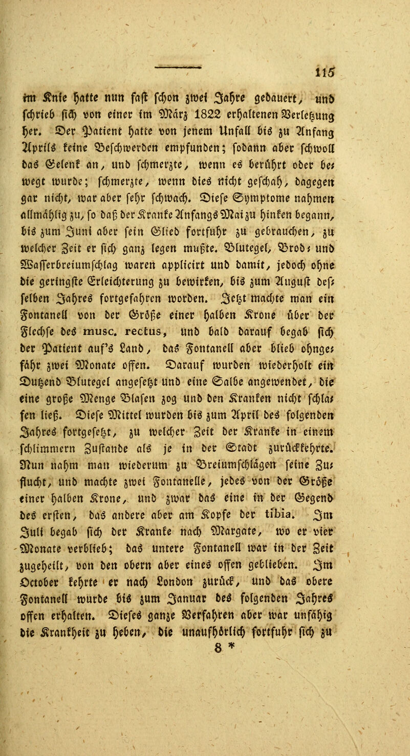 ^ HS ftti Änfe ^(^m nutt fnfl fc^on awei Sö^re gcbaucrt, «n& fc^rteb |t^ vott etncc fm i)3?dr5 1822 erhaltenen 23ct{c|utt3 ^er. iDer ^nticnt ^atte von jenem Unfall ^iö ju Einfang !Wprt(^ feine ^Öefc^tvev&cn empfunben; fobann a6er fc^iDott taiS ö^elen! Cix\ ^ unb fcljmeräte^ tüenn e^ Uxtx^n ober 6e; töegc würbe; fcfjmerjte^ tt^enn bieö tttd)t öefcf)a^, bagegeit gar ntd;^ itjaraber fer)r fc^njac^. 5)tefe 0i;itiptome na^meit ollmd^ltg ju^ fo ba^ber^ranfe3(nfan9ö9}?ai5U ^infen begann, l)tö 5um 3uni aber fein ^Dlteb fortfuhr ju gebrauchend ju itelcber Seit er \id) ganj legen mu^te« QMutegeO Q3robj unb SöajTerbreiumfc^lng waren applicirt unb ^<\m\t, jeboc^ o^ne t)te geringfle €*rleicl)terung ju bewirfeU/ 6iö jum 2(iigu(l bef; felben S^^reö fortgefahren worben. 3c^t machte man ein gontanell \)on ber ^röt3e einer falben ^rone tjber betr glecl)fe beiJ musc, rectus, unb balb barauf begab fic& ber 5^atient auf'^ £anb, tCk^ Jontanell aber blieb o^nge; fd^r jmei 9}2onate ofi^en, darauf würben wieber^olt eitt SDu|enb QMutegel angefe^t unb eine ^albe angemenbet/ hx^ eine groge 93?enge 53tafen 50g unb ti^n Traufen nicl)t fc^la^ fen lieg» ^iefe 9}?ittel würben Ui jum 2[pril be^ folgenbett Sn^reö fortgefe^t/ 5U welcher Seit ber ^ranfe in einem fd)(immern Suflanbe al^ je in ber ©tabt gurücffe^rte. SfJun na^m mau wieberum 5U ?5reiumfcbidgen feine S«^ flucht, unb machte ycozi Fontanelle, jebeö von ber Ör5ge «iner falben ^rone, unb 5war tic^i eine in ber ©egent> ieö erflen, ti\i anbere aber am ^opfe ber tibla» 3ni Suli begab jic^ ber .^ranfe nac^ £0^argate, wo er \jier tÖ^onate verblieb; ^o>^ untere ^öntanell war in ber Seit jugel)eilt, Don \:)in obern ober eineö offen geblieben. 3m October fe^rte er nac& Sonbon juröd, unb ba^ obere gontanell würbe %\i ^um Sanuac be^ folgenben ^c^^xtS offen erhalten. 2>iefe^ ganje ^erfö^ren aber war unfd^ig W Äranf^eit gu ^ebeu/ tie unaufhörlich fcrtfui^r fic^ p 8 '^